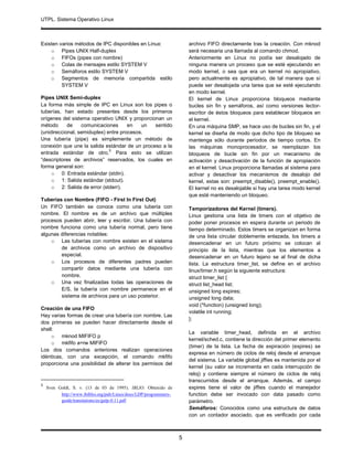 UTPL. Sistema Operativo Linux
.
5
Existen varios métodos de IPC disponibles en Linux:
o Pipes UNIX Half-duplex
o FIFOs (pipes con nombre)
o Colas de mensajes estilo SYSTEM V
o Semáforos estilo SYSTEM V
o Segmentos de memoria compartida estilo
SYSTEM V
Pipes UNIX Semi-duplex
La forma más simple de IPC en Linux son los pipes o
tuberías, han estado presentes desde los primeros
orígenes del sistema operativo UNIX y proporcionan un
método de comunicaciones en un sentido
(unidireccional, semiduplex) entre procesos.
Una tubería (pipe) es simplemente un método de
conexión que une la salida estándar de un proceso a la
entrada estándar de otro.
5
Para esto se utilizan
“descriptores de archivos” reservados, los cuales en
forma general son:
o 0: Entrada estándar (stdin).
o 1: Salida estándar (stdout).
o 2: Salida de error (stderr).
Tuberías con Nombre (FIFO - First In First Out)
Un FIFO también se conoce como una tubería con
nombre. El nombre es de un archivo que múltiples
procesos pueden abrir, leer y escribir. Una tubería con
nombre funciona como una tubería normal, pero tiene
algunas diferencias notables:
o Las tuberías con nombre existen en el sistema
de archivos como un archivo de dispositivo
especial.
o Los procesos de diferentes padres pueden
compartir datos mediante una tubería con
nombre.
o Una vez finalizadas todas las operaciones de
E/S, la tubería con nombre permanece en el
sistema de archivos para un uso posterior.
Creación de una FIFO
Hay varias formas de crear una tubería con nombre. Las
dos primeras se pueden hacer directamente desde el
shell:
o mknod MIFIFO p
o mkfifo a=rw MIFIFO
Los dos comandos anteriores realizan operaciones
idénticas, con una excepción, el comando mkfifo
proporciona una posibilidad de alterar los permisos del
5
Sven Goldt, S. v. (13 de 03 de 1995). IBLIO. Obtenido de
http://www.ibiblio.org/pub/Linux/docs/LDP/programmers-
guide/translations/es/gulp-0.11.pdf
archivo FIFO directamente tras la creación. Con mknod
será necesaria una llamada al comando chmod.
Anteriormente en Linux no podía ser desalojado de
ninguna manera un proceso que se esté ejecutando en
modo kernel, o sea que era un kernel no apropiativo,
pero actualmente es apropiativo, de tal manera que sí
puede ser desalojada una tarea que se esté ejecutando
en modo kernel.
El kernel de Linux proporciona bloqueos mediante
bucles sin fin y semáforos, así como versiones lector-
escritor de éstos bloqueos para establecer bloqueos en
el kernel.
En una máquina SMP, se hace uso de bucles sin fin, y el
kernel se diseña de modo que dicho tipo de bloqueo se
mantenga sólo durante períodos de tiempo cortos. En
las máquinas monoprocesador, se reemplazan los
bloqueos de bucle sin fin por un mecanismo de
activación y desactivación de la función de apropiación
en el kernel. Linux proporciona llamadas al sistema para
activar y desactivar los mecanismos de desalojo del
kernel, estas son: preempt_disable(), preempt_enable().
El kernel no es desalojable si hay una tarea modo kernel
que esté manteniendo un bloqueo.
Temporizadores del Kernel (timers).
Linux gestiona una lista de timers con el objetivo de
poder poner procesos en espera durante un periodo de
tiempo determinado. Estos timers se organizan en forma
de una lista circular doblemente enlazada, los timers a
desencadenar en un futuro próximo se colocan al
principio de la lista, mientras que los elementos a
desencadenar en un futuro lejano se al final de dicha
lista. La estructura timer_list, se define en el archivo
linux/timer.h según la siguiente estructura:
struct timer_list {
struct list_head list;
unsigned long expires;
unsigned long data;
void (*function) (unsigned long);
volatile int running;
};
La variable timer_head, definida en el archivo
kernel/sched.c, contiene la dirección del primer elemento
(timer) de la lista. La fecha de expiración (expires) se
expresa en número de ciclos de reloj desde el arranque
del sistema. La variable global jiffies es mantenida por el
kernel (su valor se incrementa en cada interrupción de
reloj) y contiene siempre el número de ciclos de reloj
transcurridos desde el arranque. Además, el campo
expires tiene el valor de jiffies cuando el manejador
function debe ser invocado con data pasado como
parámetro.
Semáforos: Conocidos como una estructura de datos
con un contador asociado, que es verificado por cada
 