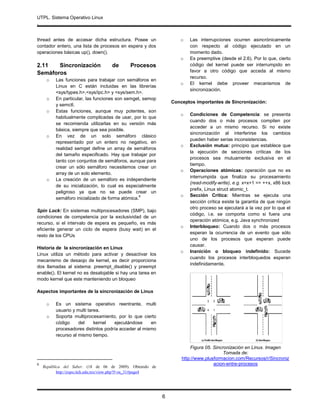 UTPL. Sistema Operativo Linux
.
6
thread antes de accesar dicha estructura. Posee un
contador entero, una lista de procesos en espera y dos
operaciones básicas up(), down().
2.11 Sincronización de Procesos
Semáforos
o Las funciones para trabajar con semáforos en
Linux en C están incluidas en las librerías
<sys/types.h>,<sys/ipc.h> y <sys/sem.h>.
o En particular, las funciones son semget, semop
y semctl.
o Estas funciones, aunque muy potentes, son
habitualmente complicadas de usar, por lo que
se recomienda utilizarlas en su versión más
básica, siempre que sea posible.
o En vez de un solo semáforo clásico
representado por un entero no negativo, en
realidad semget define un array de semáforos
del tamaño especificado. Hay que trabajar por
tanto con conjuntos de semáforos, aunque para
crear un sólo semáforo necesitemos crear un
array de un solo elemento.
o La creación de un semáforo es independiente
de su inicialización, lo cual es especialmente
peligroso ya que no se puede crear un
semáforo inicializado de forma atómica.
6
Spin Lock: En sistemas multiprocesadores (SMP), bajo
condiciones de competencia por la exclusividad de un
recurso, si el intervalo de espera es pequeño, es más
eficiente generar un ciclo de espera (busy wait) en el
resto de los CPUs
Historia de la sincronización en Linux
Linux utiliza un método para activar y desactivar los
mecanismo de desaojo de kernel, es decir proporciona
dos llamadas al sistema: preempt_disable() y preempt
enable(). El kernel no es desalojable si hay una tarea en
modo kernel que este manteniendo un bloqueo
Aspectos importantes de la sincronización de Linux
o Es un sistema operativo reentrante, multi
usuario y multi tarea.
o Soporta multiprocesamiento, por lo que cierto
código del kernel ejecutándose en
procesadores distintos podría acceder al mismo
recurso al mismo tiempo.
6
República del Saber. (18 de 06 de 2009). Obtenido de
http://expo.itch.edu.mx/view.php?f=os_31#page4
o Las interrupciones ocurren asincrónicamente
con respecto al código ejecutado en un
momento dado.
o Es preemptive (desde el 2.6). Por lo que, cierto
código del kernel puede ser interrumpido en
favor a otro código que acceda al mismo
recurso.
o El kernel debe proveer mecanismos de
sincronización.
Conceptos importantes de Sincronización:
o Condiciones de Competencia: se presenta
cuando dos o más procesos compiten por
acceder a un mismo recurso. Si no existe
sincronización al interferirse los cambios
pueden haber serias inconsistencias.
o Exclusión mutua: principio que establece que
la ejecución de secciones críticas de los
procesos sea mutuamente exclusiva en el
tiempo.
o Operaciones atómicas: operación que no es
interrumpida que finaliza su procesamiento
(read-modify-write), e.g. x=x+1 => ++x, x86 lock
prefix, Linux struct atomic_t.
o Sección Crítica: Mientras se ejecuta una
sección crítica existe la garantía de que ningún
otro proceso se ejecutará a la vez por lo que el
código, i.e. se comporta como si fuera una
operación atómica, e.g. Java synchronized
o Interbloqueo: Cuando dos o más procesos
esperan la ocurrencia de un evento que sólo
uno de los procesos que esperan puede
causar.
o Inanición o bloqueo indefinido: Sucede
cuando los procesos interbloquedos esperan
indefinidamente.
Figura 05. Sincronización en Linux. Imagen
Tomada de:
http://www.plusformacion.com/Recursos/r/Sincroniz
acion-entre-procesos
 