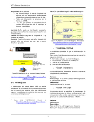 UTPL. Sistema Operativo Linux
.
7
Propiedades de un proceso
o Un proceso incluye, no sólo el programa que
ejecuta, sino toda la información necesaria para
diferenciar una ejecución del programa de otra.
o Toda esta información se almacena en el
kernel, en el PCB.
o En Linux, por ejemplo, las propiedades de un
proceso se agrupan en tres: la identidad, el
entorno, y el contexto.
Identidad: Define quién es (identificador, propietario,
grupo) y qué puede hacer el proceso (recursos a los que
puede acceder)
Entorno: Parámetros (argv en un programa en C) y
variables de entorno
Contexto: Toda la información que define el estado del
proceso, todos sus recursos que usa y que ha usado
durante su ejecución.
Figura 06. Realización de un proceso. Imagen tomada
de:
http://docencia.ac.upc.edu/FIB/grau/SO/enunciados/Teor
ia/T2-Procesos.pdf
2.12 Interbloqueos
El Interbloqueo se puede definir como el bloque
permanente de un conjunto de procesos que compiten
por los recursos del sistema, todos los interbloqueos
suponen necesidades contradictorias de recursos, por
parte de dos o más procesos.
7
7
Varios. (s.f.). WIKIVERSIDAD. Obtenido de
http://wikiversidad.wikispaces.com/Interbloqueo+(Sistema
+Operativo)#Definiciones-Interbloqueo
Técnicas que usa Linux para tratar el interbloqueo
Figura 07. Métodos para el interbloqueo. Tomada de:
http://www.monografias.com/trabajos51/sincro-
comunicacion/sincro-comunicacion3.shtml
o TÉCNICA DEL AVESTRUZ
Si no se ve el problema, es que no existe es decir es
omitido.
Para omitir el interbloqueo, debemos tener en cuenta los
siguientes factores:
1. Número de veces que ocurre el interbloqueo.
2. Gravedad de la ocurrencia del interbloqueo.
3. Coste de las consecuencias.
4. Coste, en caso de hacer algo.
o TÉCNICA – PREVENCIÓN
Consiste en eliminar del sistema al menos, una de las
condiciones de interbloqueo.
Ventajas:
Método limpio, no se tiene que tratar a fondo procesos,
ni que expropiar recursos.
Desventajas:
Se aprovechan mal los recursos.
o TÉCNICA – EVITACIÓN
Consiste en permitir la posibilidad de interbloqueo, de
modo que se chequea el sistema continuamente y este
chequeo se realiza en las asignaciones de recursos a
procesos, ya que las solicitudes no son evitables.
Ventajas:
Método limpio.
Desventajas:
Poco rendimiento, sobrecarga mucho el sistema.
Se requiere chequear continuamente el sistema.
 