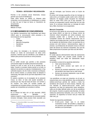 UTPL. Sistema Operativo Linux
.
8
o TÉCNICA – DETECCIÓN Y RECUPERACIÓN
Permite a los procesos actuar libremente, incluso
permitir que ocurra el interbloqueo.
Cada cierto tiempo se realiza un chequeo para
comprobar si se ha producido un interbloqueo y si existe
el caso de que lo haya se lanza un mecanismo de
recuperación.
Desventajas:
Método no limpio.
2.13 MECANISMOS DE CONCURRENCIA
Los distintos mecanismos más importantes que ofrece
LINUX para la comunicación entre procesos y la
sincronización son los siguientes:
o Tubos
o Mensajes
o Memoria Compartida
o Semáforos
o Señales
Los tubos, los mensajes y la memoria compartida
brindan un medio de comunicación de datos entre
procesos, mientras que los semáforos y las señales se
utilizan para provocar acciones en otros procesos.
Tubos
Es un buffer circular que permite a dos procesos
comunicarse según el modelo productor/consumidor.
Cuando se crea un tubo, se le da un tamaño fijo en
bytes. Cuando un proceso intenta escribir en el tubo, la
solicitud de escritura se ejecuta inmediatamente si hay
suficiente espacio; de otro modo, el proceso se bloquea.
De la misma manera, un proceso lector se bloquea si
intenta leer más bytes de los que tiene disponible en ese
momento.
8
El sistema operativo es el encargado de la exclusión
mutua, es decir, al tubo solo puede accederlo un
proceso por vez. Hay dos tipos de tubos: con nombre y
sin nombre. Los tubos sin nombre pueden ser
compartidos por procesos afines y los tubos con nombre
pueden ser compartidos por procesos no afines.
Mensajes
Es un bloque de texto con un tipo asociado. LINUX
proporciona las llamadas al
sistema msgsnd y msgrcv para que los procesos puedan
enviarse mensajes. Cada proceso tiene asociada una
8
Romero, L. (18 de 04 de 2008). Universidad NAcional de NordEste.
Obtenido de
http://exa.unne.edu.ar/depar/areas/informatica/SistemasOpe
rativos/MonogSO/CINTIN02.htm
cola de mensajes, que funciona como un buzón de
correos.
El emisor del mensaje especifica el tipo de mensaje en
cada envío y el receptor puede usarlo como criterio de
selección. El receptor puede recuperar los mensajes
tanto en orden FIFO como por el tipo asociado. Un
proceso se suspenderá cuando intente leer de una cola
vacía. Si un proceso intenta leer un mensaje de cierto
tipo y falla, el proceso no se suspenderá.
Memoria Compartida
Es la forma más rápida de comunicación entre procesos
que brinda LINUX, se trata de un bloque común de
memoria virtual compartido por varios procesos. Los
procesos pueden leer y escribir en la memoria
compartida usando las mismas instrucciones que la
máquina que emplea para leer y escribir en otras partes
de su espacio de direcciones virtual. Los permisos de un
proceso son solo lectura o lectura-escritura, según el
proceso. Las limitaciones de exclusión mutua no forman
parte del servicio de memoria compartida, sino que las
debe proporcionar el proceso que hace uso del mismo.
Semáforos
El núcleo ejecuta atómicamente todas las operaciones
solicitadas; ningún otro proceso puede acceder al
semáforo hasta que todas las operaciones hayan
culminado.
Un semáforo consta de los siguientes elementos:
 Valor actual del semáforo.
 ID del último proceso que opero con el
semáforo.
 Numero de procesos esperando a que el valor
del semáforo sea mayor que su valor actual.
 Numero de procesos esperando a que el valor
del semáforo sea cero
Los semáforos, se crean por conjuntos, en el cual, un
conjunto tiene uno o más semáforos. Hay una llamada al
sistema semctl que permite dar valores a todos los
semáforos del conjunto al mismo tiempo. Además, hay
una llamada al sistema sem-op que recibe como
argumento una lista de operaciones sobre semáforos,
cada una de ellas definida sobre uno de los semáforos
del conjunto. Cuando se genera esta llamada, el núcleo
realiza las operaciones indicadas una a una. Para cada
operación, se especifica la función real por medio del
valor sem_op.
Existen las siguientes posibilidades:
 Si sem_op es mayor que 0, el núcleo
incrementa el valor del semáforo y despierta a
los procesos que esperaban a que el valor del
semáforo se incrementase.
 