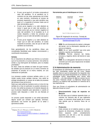 UTPL. Sistema Operativo Linux
.
9
 Si sem_op es igual a 0, el núcleo comprueba el
valor del semáforo. Si el semáforo es 0,
continúa con las otras operaciones de la lista;
en caso contrario, incrementa el número de
procesos esperando a que este semáforo sea
igual a 0 y suspende el proceso hasta que el
valor del semáforo sea 0.
 Si sem_op es negativo y su valor absoluto es
menor o igual que el valor del semáforo, el
núcleo suma sem_op (un número negativo) al
valor del semáforo. Si el resultado es 0, el
núcleo despierta a todos los procesos que
esperan a que el valor del semáforo sea igual a
0.
 Si sem_op es negativo y su valor absoluto es
mayor que el valor del semáforo, el núcleo
suspende al proceso, caso de que el valor del
semáforo se incremente.
Esta generalización de los semáforos ofrece una
considerable flexibilidad para realizar sincronización y
coordinación de procesos.
Señales
Es un mecanismo de software que informa a un proceso
que se ha producido un suceso asíncrono. Una señal es
similar a una interrupción de hardware, pero no emplea
prioridades.
9
Es decir, todas las señales se tratan de igual manera;
las señales que se producen en un mismo momento se
presentan al proceso en el mismo instante, sin una
ordenación en particular.
Los procesos pueden enviarse señales entre si y el
núcleo puede enviar señales internas. Una señal se
entrega actualizando un campo de la tabla de procesos
del proceso al que se le envía.
Dado que cada señal se mantiene como un único bit, las
señales de un tipo en particular no pueden colocarse en
la cola. Una señal se procesa en el instante después de
que el proceso despierte para ejecutarse o cuando el
proceso esté dispuesto a volver de una llamada al
sistema.
Un proceso puede responder a una señal ejecutando
alguna acción por omisión (por ejemplo, terminar),
ejecutando una función de gestión de la señal o
ignorando la señal.
9
Belgrano, M. (s.f.). Wikiespace_CAECE. Obtenido de
http://sistemasoperativos1-
caece.wikispaces.com/M%C3%B3dulo+5.+Deadlock+%28
bloqueo+mutuo%29
Herramientas para el interbloqueo en Linux
Figura 08. Asignación de recursos. Tomada de:
http://exa.unne.edu.ar/depar/areas/informatica/Sistemas
Operativos/image1FP.JPG
o GDB: Es una herramienta de rastreo y debugeo
del kernel, con la información obtenida en un
error en el sistema.
o INGO: Es un “perro guardián” que sirve para
detectar y reportar los interbloqueos.
o SYSREQ: Permite observar las tareas,
procesos y registros dentro del kernel en caso
de fallo.
o KDB: Es un debugeador del kernel en línea de
comando que sirve para inspeccionar el estado
de los procesos.
2.14 Administración de memoria
El Subsistema de administración de memoria es uno de
las más importantes partes del OS Linux. Desde
aquellos días en que la computación ha requerido más
memoria de la que existe físicamente en un sistema. Las
estrategias fueron desarrolladas para vencer esta
limitación… y la más exitosa de ellas se conoce hoy en
día como “memoria virtual”. La Memoria Virtual hace
parecer a un sistema más abundante en memoria de lo
que realmente es.
Pero que Provee el subsistema de administración de
Memoria Virtual en Linux?
o Direccionamiento Largo de espacios en
Memoria
El OS hace que el sistema aparente tener un
volumen de memoria alto al que realmente
posee. La memoria virtual puede ser N veces
más grande que la memoria física de un
sistema.
o Protección
Cada proceso en el sistema posee su propio
espacio de direcciones virtuales de memoria.
Estos espacios están completamente
separados uno del otro y así los procesos
corren sin afectar a otros.
 
