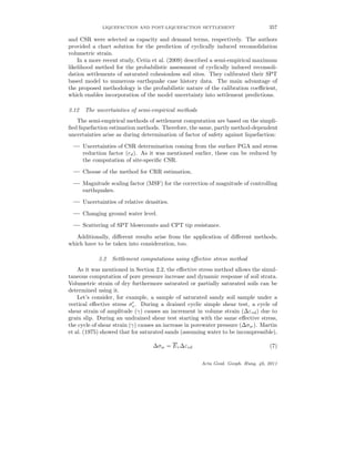 LIQUEFACTION AND POST-LIQUEFACTION SETTLEMENT 357
and CSR were selected as capacity and demand terms, respectively. The authors
provided a chart solution for the prediction of cyclically induced reconsolidation
volumetric strain.
In a more recent study, Cetin et al. (2009) described a semi-empirical maximum
likelihood method for the probabilistic assessment of cyclically induced reconsoli-
dation settlements of saturated cohesionless soil sites. They calibrated their SPT
based model to numerous earthquake case history data. The main advantage of
the proposed methodology is the probabilistic nature of the calibration coeﬃcient,
which enables incorporation of the model uncertainty into settlement predictions.
3.12 The uncertainties of semi-empirical methods
The semi-empirical methods of settlement computation are based on the simpli-
ﬁed liquefaction estimation methods. Therefore, the same, partly method-dependent
uncertainties arise as during determination of factor of safety against liquefaction:
— Uncertainties of CSR determination coming from the surface PGA and stress
reduction factor (rd). As it was mentioned earlier, these can be reduced by
the computation of site-speciﬁc CSR.
— Choose of the method for CRR estimation.
— Magnitude scaling factor (MSF) for the correction of magnitude of controlling
earthquakes.
— Uncertainties of relative densities.
— Changing ground water level.
— Scattering of SPT blowcounts and CPT tip resistance.
Additionally, diﬀerent results arise from the application of diﬀerent methods,
which have to be taken into consideration, too.
3.2 Settlement computations using eﬀective stress method
As it was mentioned in Section 2.2, the eﬀective stress method allows the simul-
taneous computation of pore pressure increase and dynamic response of soil strata.
Volumetric strain of dry furthermore saturated or partially saturated soils can be
determined using it.
Let’s consider, for example, a sample of saturated sandy soil sample under a
vertical eﬀective stress σv. During a drained cyclic simple shear test, a cycle of
shear strain of amplitude (γ) causes an increment in volume strain (∆εvd) due to
grain slip. During an undrained shear test starting with the same eﬀective stress,
the cycle of shear strain (γ) causes an increase in porewater pressure (∆σw). Martin
et al. (1975) showed that for saturated sands (assuming water to be incompressible),
∆σw = Er∆εvd (7)
Acta Geod. Geoph. Hung. 46, 2011
 