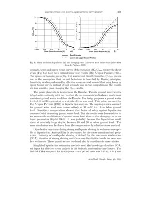 LIQUEFACTION AND POST-LIQUEFACTION SETTLEMENT 361
Fig. 6. Shear modulus degradation (a) and damping ratio (b) curves with shear strain (after Ove
Arup & Partners 1995)
estimate, lower and upper bound curves of the variation of G/Gmax with cyclic shear
strain (Fig. 6 a) have been derived from these results (Ove Arup & Partners 1995).
The hysteretic damping ratio (Fig. 6 b) was derived directly from the G/Gmax curves
due to the assumption that the soil behaviour is described by Masing principles.
Sensitivity studies performed by eﬀective stress method showed that using lower or
upper bound curves instead of best estimate one in the computations, the results
are less sensitive than changing the Gmax proﬁle.
The power plant site is located near the Danube. The site ground water level is
in hydraulic continuity with the river but the environmental wells show a much more
consistent ground water level than the Danube. For design purposes a ground water
level of 89 mBD, equivalent to a depth of 8 m was used. This value was used by
Ove Arup & Partners (1996) for liquefaction analysis. The ongoing studies assumed
the ground water level more conservatively at 91 mBD i.e. 6 m below ground
level. Sensitivity computations showed that factor of safety against liquefaction
decreased with increasing ground water level. But the results were less sensitive to
the reasonable modiﬁcation of ground water level than to the changing the other
input parameters (Gy˝ori 2004). It was probably because the liquefaction could
occur at relatively large depths, between 10 and 20 m below ground level. The
same conclusions can be drawn from the computations by eﬀective stress method.
Liquefaction can occur during strong earthquake shaking in sediments suscepti-
ble to liquefaction. Susceptibility is determined by the above mentioned soil prop-
erties. Intensity of earthquake shaking is deﬁned by the maximum acceleration
(PGA), duration of strong shaking and the stress distribution inside the near sur-
face sediments. These quantities are burdened also by considerable uncertainties.
Simpliﬁed liquefaction estimation methods need the knowledge of surface PGA;
the input for eﬀective stress analysis is the bedrock acceleration time history. The
bedrock PGA computed for 10 000 years return period event was 0.178 g, 0.23 g and
Acta Geod. Geoph. Hung. 46, 2011
 