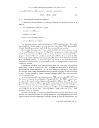 LIQUEFACTION AND POST-LIQUEFACTION SETTLEMENT 351
are used to shift the CRR base curve vertically according to:
CRR = CRR7.5 · MSF (3)
2.12 Input parameters and uncertainties
To compute CSR according to Eq. (2) the following soil parameters have to be
known:
— thicknesses of the subsurface layers,
— densities of soil layers,
— ground water level,
— PGA at the ground surface (amax),
— stress reduction factor (rd).
The maximum ground surface acceleration (PGA) comes from site eﬀect evalu-
ation (without considering pore pressure increase) succeeding PSHA (Probabilistic
Seismic Hazard Assessment) analysis. It has considerable uncertainty.
Besides amax the main source of uncertainty in CSR is the stress reduction factor,
rd. Its usual functional forms were developed by averaging stress distribution with
depth from numerous site eﬀect analyses. In the literature, several authors have
proposed formulas that are sometimes signiﬁcantly diﬀerent from each other. This
uncertainty can be reduced using site speciﬁc CSR, that can be determined directly
from site eﬀect studies. In this case equivalent linear or nonlinear total stress
methods have to be applied in computations where the pore pressure increase is not
taken into account.
Liquefaction can occur only in saturated granular soil, practically below ground
water table. Raise of ground water level increases the probability of liquefaction.
The higher the groundwater level the less is the eﬀective pressure at a given depth.
In this case, lower excess porewater pressure is enough to reduce the eﬀective stress
to zero. Ground water level shows a seasonal variation, which also cause uncertain-
ties in computations.
As it was mentioned in the previous section, CRR curves in the SPT, CPT, and
VS charts correspond to earthquakes of magnitude 7.5. The MSF, which is used
to correct the duration of earthquakes of magnitude diﬀerent from 7.5, has been
developed by a variety of diﬀerent approaches (using cyclic laboratory testing and/or
ﬁeld case history data) by a number of investigators. Figure 2 shows a number of
recommendations and the recommendations (shaded zone) of the NCEER Working
Group (Youd and Noble 1997). Recently Idriss (1999) and Cetin et al. (2004)
provided equations for MSF.
Relative contribution to liquefaction hazard from earthquakes with various mag-
nitudes and distances from the site can be determined from deaggregation of PSHA.
Deaggregation provides information useful for review of the PSHA and insight into
Acta Geod. Geoph. Hung. 46, 2011
 