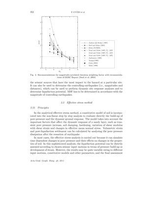 352 E GY ¨ORI et al.
0
1
2
3
4
MSF
5 6 7 8 9
Mw
Andrus and Stokoe (1997)
Seed and Idriss (1982)
Idriss (NCEER)
Youd and Noble (1997) PL <50%
Youd and Noble (1997) PL <32%
Youd and Noble (1997) PL <20%
Ambraseys (1988)
Arango(1996)
Cetin (2004)
Idriss (1999)
Fig. 2. Recommendations for magnitude-correlated duration weighting factor with recommenda-
tions of EERC Report (Seed et al. 2003)
the seismic sources that have the most impact to the hazard at a particular site.
It can also be used to determine the controlling earthquakes (i.e., magnitudes and
distances), which can be used to perform dynamic site response analyses and to
determine liquefaction potential. MSF has to be determined in accordance with the
magnitude of controlling earthquakes.
2.2 Eﬀective stress method
2.21 Principles
In the analytical eﬀective stress method, a constitutive model of soil is incorpo-
rated into the non-linear step by step analysis to evaluate directly the build-up of
pore pressure and the dynamic ground response. The model takes into account the
important factors that aﬀect the dynamic response of a sandy layer, such as tran-
sient pore pressure increase, soil damping, hardening, variation of shear modulus
with shear strain and changes in eﬀective mean normal stress. Volumetric strain
and post-liquefaction settlement can be calculated by analysing the pore pressure
dissipation after the cessation of earthquake.
In most cases, the eﬀective stress analysis is carried out because it can simulate
time dependent changes in pore pressure and their eﬀects on changes in the proper-
ties of soil. In this sophisticated analysis, the liquefaction potential can be directly
assessed according to chosen seismic input motions in terms of pressure build-up or
development of strain. However, the results may be quite variable owing to diﬀerent
input motions, constitutive models and other parameters, and the ﬁnal assessment
Acta Geod. Geoph. Hung. 46, 2011
 