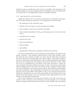 LIQUEFACTION AND POST-LIQUEFACTION SETTLEMENT 353
should be made in consideration of the extent of variability. The advantage of the
method besides the accurate modelling of the soil behaviour that in principle there
is no depth limit in the applicability unlike the simpliﬁed methods.
2.22 Input parameters and uncertainties
Analytical methods rely on accurate measurements of constitutive soil proper-
ties. The input parameters necessary to the computations are listed below:
— the thicknesses of the subsurface layers,
— densities of the soil types, wet and saturated unit weights,
— shear modulus or shear wave velocities with depth,
— shear modulus degradation (G/Gmax) and damping ratio versus shear strain
curves,
— undrained cyclic strength,
— ground water level,
— grain size distribution,
— relative density,
— permeability,
— appropriately scaled input earthquake acceleration time history.
The shear modulus aﬀects both the liquefaction susceptibility and indirectly the
seismic excitation. The sediments characterized by lower shear modulus, where
the transverse wave velocity is smaller, are looser. On the other hand, because of
the lower velocity the resulting shear stress will be higher. These factors together
favour the development of soil liquefaction. Shear modulus degradation and damp-
ing ratio curves characterize the nonlinear stress-strain behaviour of soils. Their
role is not so straightforward as the eﬀects of the other parameters. Usually the
cyclic strength of strongly nonlinear materials are lower, but because of the larger
internal damping lower cyclic stress can develop in them. Relative densities inﬂu-
ence the developments of volumetric strains and so the liquefaction susceptibility
and surface settlement. The susceptibility of liquefaction is very sensitive to chang-
ing these values (Gy˝ori 2004). Permeability is also a very important parameter of
liquefaction; liquefaction can occur if the permeability of surrounding strata is low
enough to prevent drainage. As it was mentioned earlier, high ground water levels
favour the development of liquefaction.
The normal variability in soil and rock materials is such that many input pa-
rameters, such as soil types, layer thicknesses, and soil strengths, etc. are usually
known as ranges of values rather than as discrete values. Besides, these parameters
Acta Geod. Geoph. Hung. 46, 2011
 