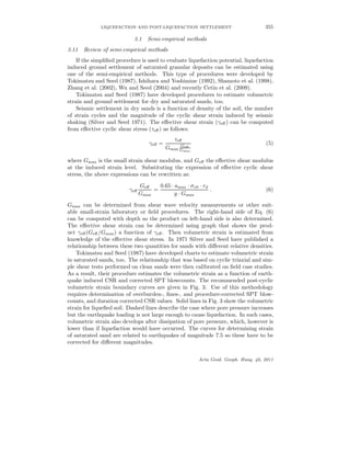 LIQUEFACTION AND POST-LIQUEFACTION SETTLEMENT 355
3.1 Semi-empirical methods
3.11 Review of semi-empirical methods
If the simpliﬁed procedure is used to evaluate liquefaction potential, liquefaction
induced ground settlement of saturated granular deposits can be estimated using
one of the semi-empirical methods. This type of procedures were developed by
Tokimatsu and Seed (1987), Ishihara and Yoshimine (1992), Shamoto et al. (1998),
Zhang et al. (2002), Wu and Seed (2004) and recently Cetin et al. (2009).
Tokimatsu and Seed (1987) have developed procedures to estimate volumetric
strain and ground settlement for dry and saturated sands, too.
Seismic settlement in dry sands is a function of density of the soil, the number
of strain cycles and the magnitude of the cyclic shear strain induced by seismic
shaking (Silver and Seed 1971). The eﬀective shear strain (γeﬀ) can be computed
from eﬀective cyclic shear stress (τeﬀ) as follows:
γeﬀ =
τeﬀ
Gmax
Geff
Gmax
(5)
where Gmax is the small strain shear modulus, and Geﬀ the eﬀective shear modulus
at the induced strain level. Substituting the expression of eﬀective cyclic shear
stress, the above expressions can be rewritten as:
γeﬀ
Geﬀ
Gmax
=
0.65 · amax · σv0 · rd
g · Gmax
. (6)
Gmax can be determined from shear wave velocity measurements or other suit-
able small-strain laboratory or ﬁeld procedures. The right-hand side of Eq. (6)
can be computed with depth so the product on left-hand side is also determined.
The eﬀective shear strain can be determined using graph that shows the prod-
uct γeﬀ(Geﬀ/Gmax) a function of γeﬀ. Then volumetric strain is estimated from
knowledge of the eﬀective shear stress. In 1971 Silver and Seed have published a
relationship between these two quantities for sands with diﬀerent relative densities.
Tokimatsu and Seed (1987) have developed charts to estimate volumetric strain
in saturated sands, too. The relationship that was based on cyclic triaxial and sim-
ple shear tests performed on clean sands were then calibrated on ﬁeld case studies.
As a result, their procedure estimates the volumetric strain as a function of earth-
quake induced CSR and corrected SPT blowcounts. The recommended post-cyclic
volumetric strain boundary curves are given in Fig. 3. Use of this methodology
requires determination of overburden-, ﬁnes-, and procedure-corrected SPT blow-
counts, and duration corrected CSR values. Solid lines in Fig. 3 show the volumetric
strain for liqueﬁed soil. Dashed lines describe the case where pore pressure increases
but the earthquake loading is not large enough to cause liquefaction. In such cases,
volumetric strain also develops after dissipation of pore pressure, which, however is
lower than if liquefaction would have occurred. The curves for determining strain
of saturated sand are related to earthquakes of magnitude 7.5 so these have to be
corrected for diﬀerent magnitudes.
Acta Geod. Geoph. Hung. 46, 2011
 