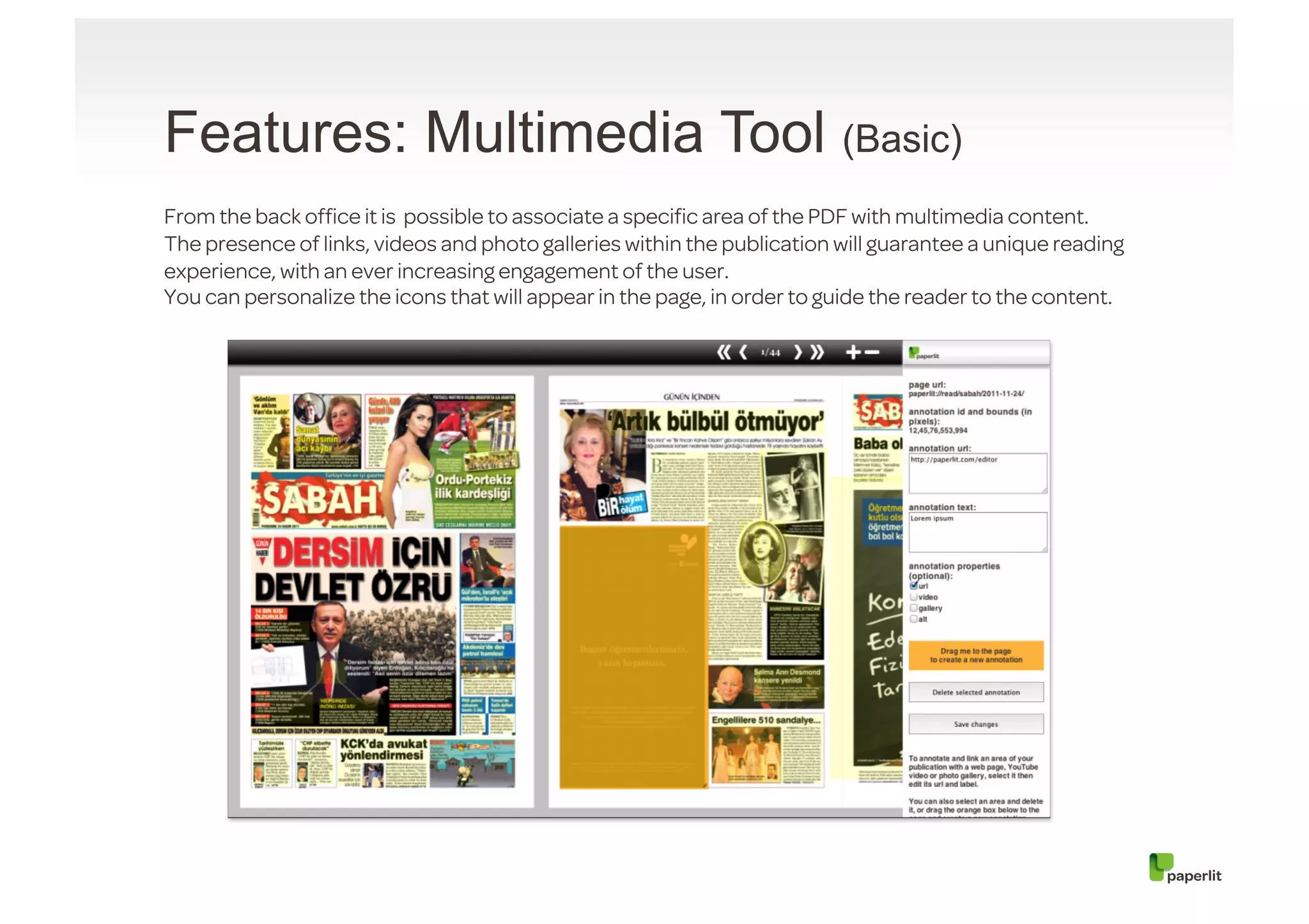 Features: Multimedia Tool (Basic)
From the back ofﬁce it is possible to associate a speciﬁc area of the PDF with multimedia content.
The presence of links, videos and photo galleries within the publication will guarantee a unique reading
experience, with an ever increasing engagement of the user.
You can personalize the icons that will appear in the page, in order to guide the reader to the content.
 