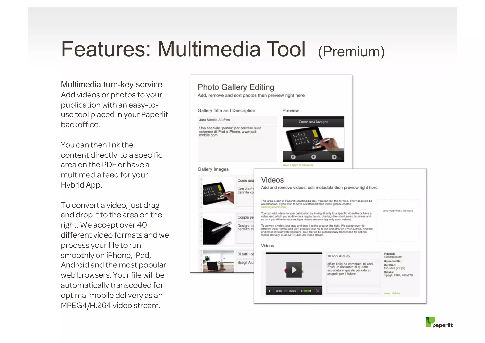 Features: Multimedia Tool          (Premium)

Multimedia turn-key service
Add videos or photos to your
publication with an easy-to-
use tool placed in your Paperlit
backofﬁce.

You can then link the
content directly  to a speciﬁc
area on the PDF or have a
multimedia feed for your
Hybrid App.

To convert a video, just drag
and drop it to the area on the
right. We accept over 40
different video formats and we
process your ﬁle to run
smoothly on iPhone, iPad,
Android and the most popular
web browsers. Your ﬁle will be
automatically transcoded for
optimal mobile delivery as an
MPEG4/H.264 video stream.
 