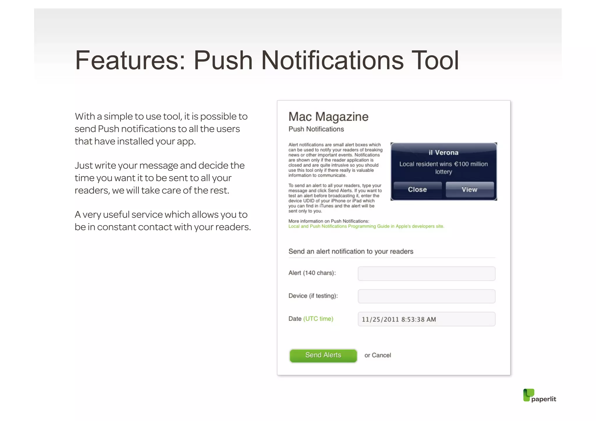 Features: Push Notifications Tool
With a simple to use tool, it is possible to
send Push notiﬁcations to all the users
that have installed your app.

Just write your message and decide the
time you want it to be sent to all your
readers, we will take care of the rest.

A very useful service which allows you to
be in constant contact with your readers.
 