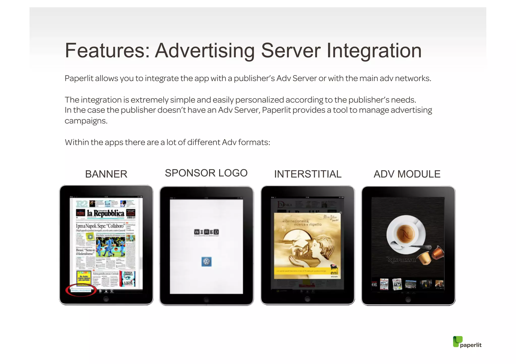Features: Advertising Server Integration
Paperlit allows you to integrate the app with a publisher’s Adv Server or with the main adv networks.

The integration is extremely simple and easily personalized according to the publisher’s needs.
In the case the publisher doesn’t have an Adv Server, Paperlit provides a tool to manage advertising
campaigns.

Within the apps there are a lot of different Adv formats:


     BANNER                SPONSOR LOGO                     INTERSTITIAL             ADV MODULE
 