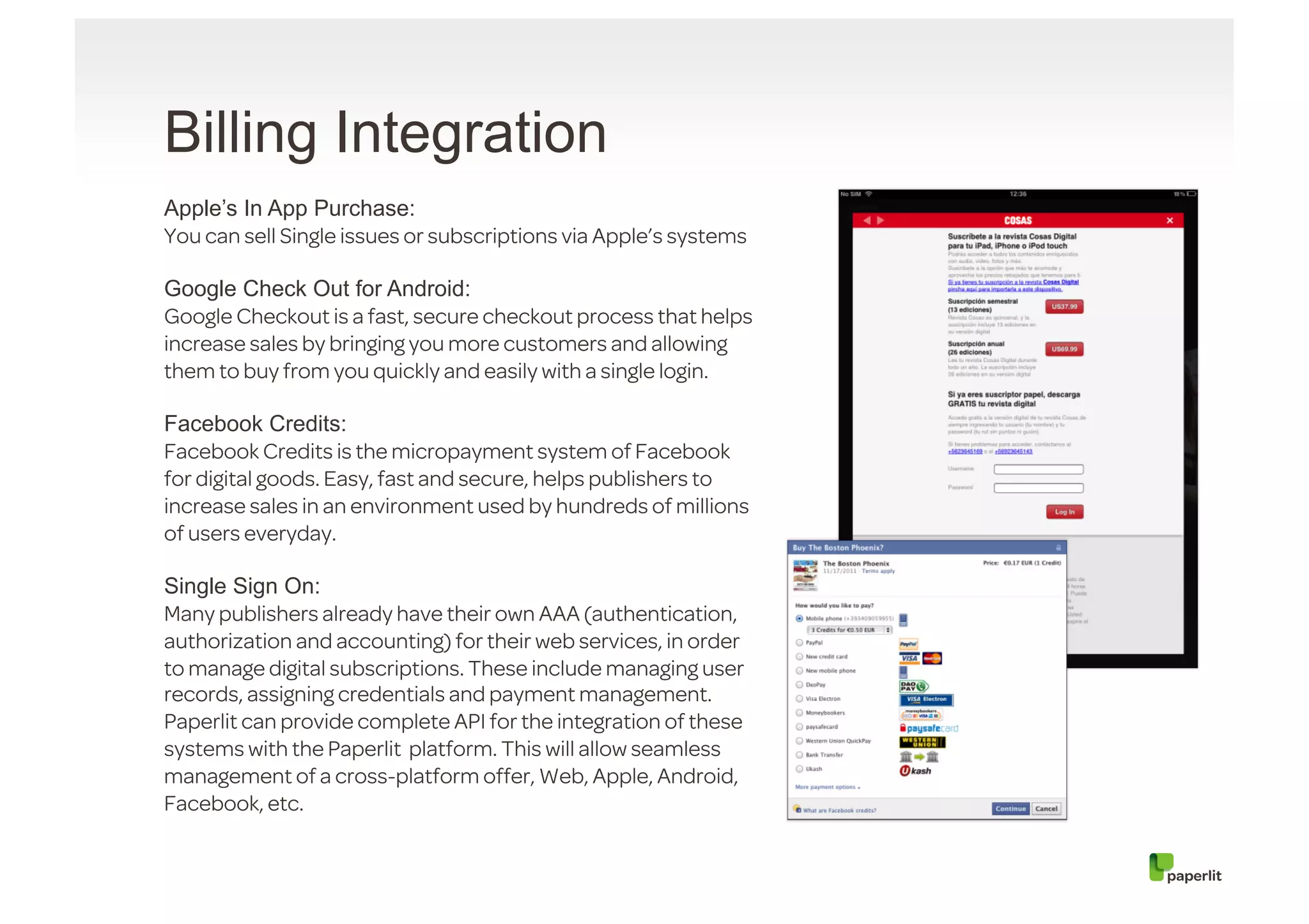 Billing Integration
Apple’s In App Purchase:
You can sell Single issues or subscriptions via Apple’s systems

Google Check Out for Android:
Google Checkout is a fast, secure checkout process that helps
increase sales by bringing you more customers and allowing
them to buy from you quickly and easily with a single login.

Facebook Credits:
Facebook Credits is the micropayment system of Facebook
for digital goods. Easy, fast and secure, helps publishers to
increase sales in an environment used by hundreds of millions
of users everyday.

Single Sign On:
Many publishers already have their own AAA (authentication,
authorization and accounting) for their web services, in order
to manage digital subscriptions. These include managing user
records, assigning credentials and payment management.
Paperlit can provide complete API for the integration of these
systems with the Paperlit platform. This will allow seamless
management of a cross-platform offer, Web, Apple, Android,
Facebook, etc.
 