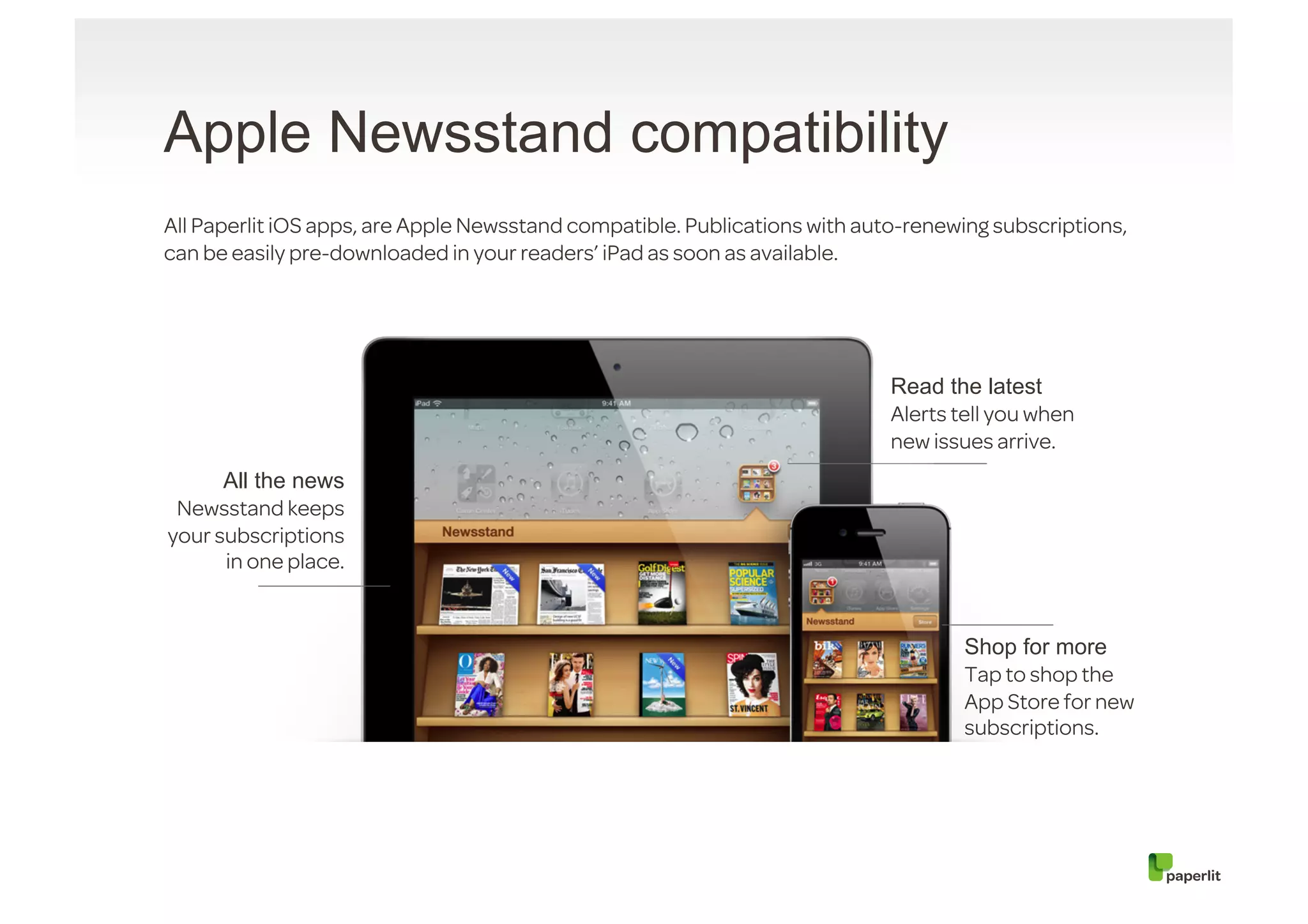 Apple Newsstand compatibility
All Paperlit iOS apps, are Apple Newsstand compatible. Publications with auto-renewing subscriptions,
can be easily pre-downloaded in your readers’ iPad as soon as available.




                                                                            Read the latest
                                                                            Alerts tell you when
                                                                            new issues arrive.
      All the news
 Newsstand keeps
your subscriptions
      in one place.


                                                                                    Shop for more
                                                                                    Tap to shop the
                                                                                    App Store for new
                                                                                    subscriptions.
 