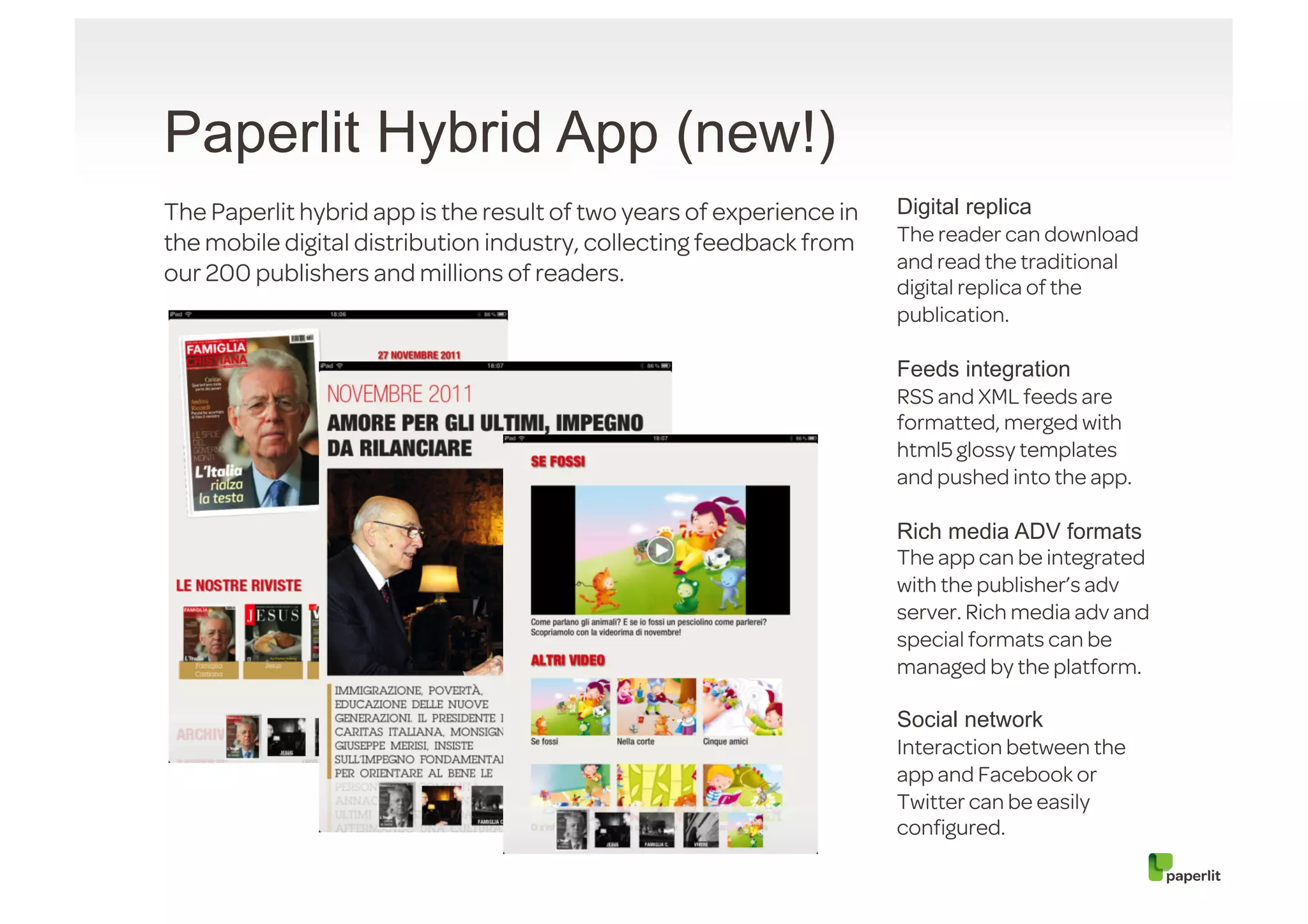 Paperlit Hybrid App (new!)
The Paperlit hybrid app is the result of two years of experience in   Digital replica
the mobile digital distribution industry, collecting feedback from    The reader can download
                                                                      and read the traditional
our 200 publishers and millions of readers.
                                                                      digital replica of the
                                                                      publication.

                                                                      Feeds integration
                                                                      RSS and XML feeds are
                                                                      formatted, merged with
                                                                      html5 glossy templates
                                                                      and pushed into the app.

                                                                      Rich media ADV formats
                                                                      The app can be integrated
                                                                      with the publisher’s adv
                                                                      server. Rich media adv and
                                                                      special formats can be
                                                                      managed by the platform.

                                                                      Social network
                                                                      Interaction between the
                                                                      app and Facebook or
                                                                      Twitter can be easily
                                                                      conﬁgured.
 