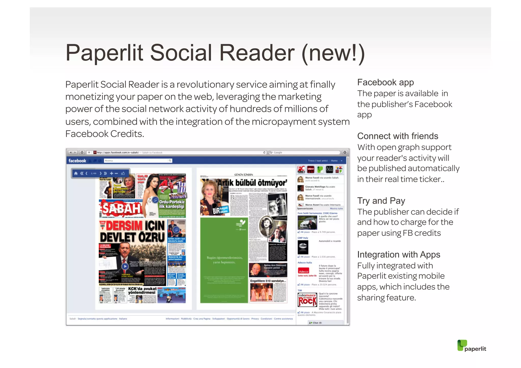 Paperlit Social Reader (new!)
Paperlit Social Reader is a revolutionary service aiming at ﬁnally   Facebook app
monetizing your paper on the web, leveraging the marketing           The paper is available in
                                                                     the publisher’s Facebook
power of the social network activity of hundreds of millions of
                                                                     app
users, combined with the integration of the micropayment system
Facebook Credits.                                                    Connect with friends
                                                                     With open graph support
                                                                     your reader's activity will
                                                                     be published automatically
                                                                     in their real time ticker..

                                                                     Try and Pay
                                                                     The publisher can decide if
                                                                     and how to charge for the
                                                                     paper using FB credits

                                                                     Integration with Apps
                                                                     Fully integrated with
                                                                     Paperlit existing mobile
                                                                     apps, which includes the
                                                                     sharing feature.
 