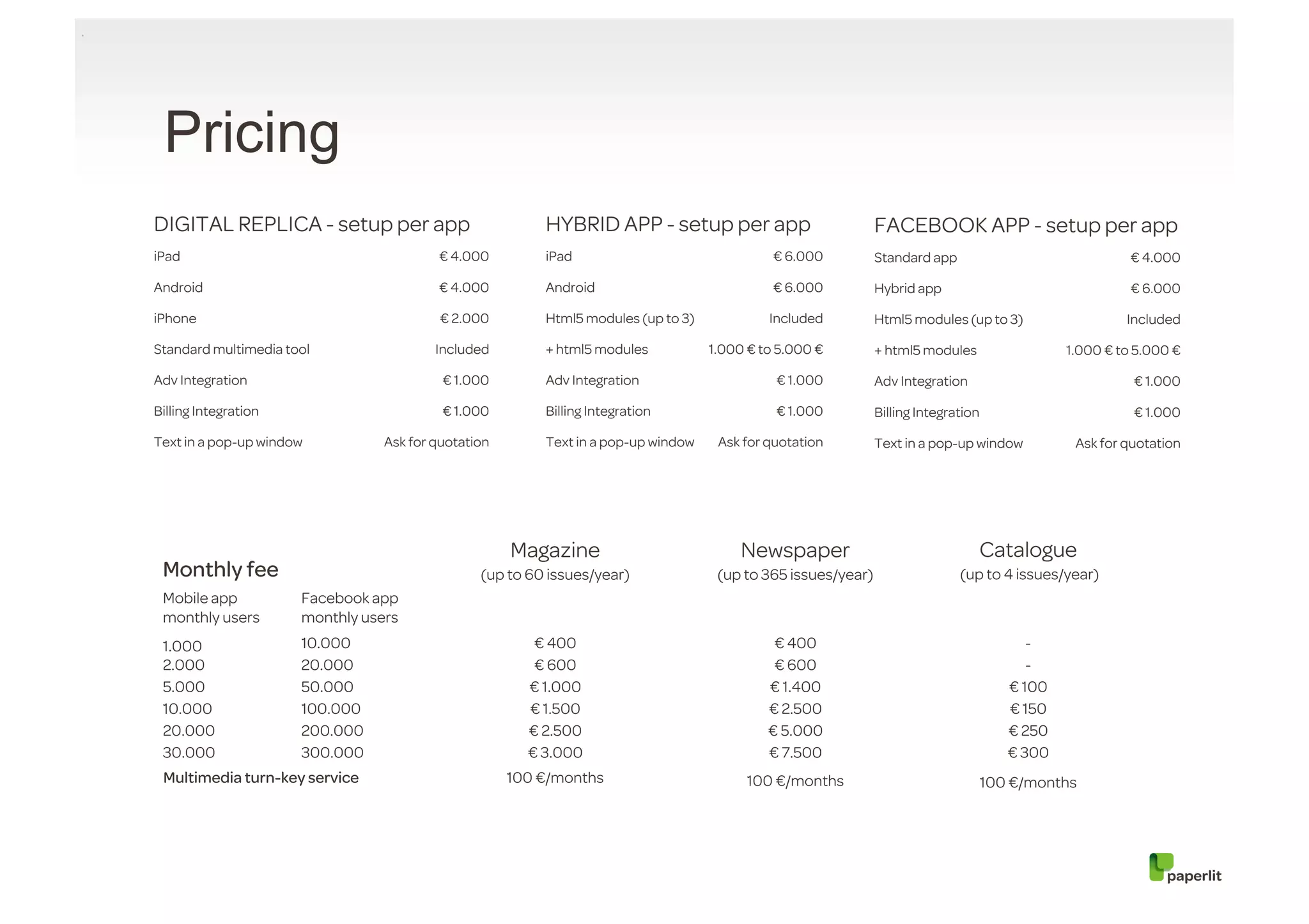 Pricing
DIGITAL REPLICA - setup per app                          HYBRID APP - setup per app                           FACEBOOK APP - setup per app
iPad                                     € 4.000         iPad                                € 6.000          Standard app                               € 4.000

Android                                  € 4.000         Android                             € 6.000          Hybrid app                                 € 6.000

iPhone                                    € 2.000        Html5 modules (up to 3)            Included          Html5 modules (up to 3)                   Included

Standard multimedia tool                 Included        + html5 modules           1.000 € to 5.000 €         + html5 modules                  1.000 € to 5.000 €

Adv Integration                           € 1.000        Adv Integration                     € 1.000          Adv Integration                            € 1.000

Billing Integration                       € 1.000        Billing Integration                 € 1.000          Billing Integration                        € 1.000

Text in a pop-up window          Ask for quotation       Text in a pop-up window    Ask for quotation         Text in a pop-up window           Ask for quotation




                                                     Magazine                           Newspaper                               Catalogue
 Monthly fee                                    (up to 60 issues/year)              (up to 365 issues/year)                  (up to 4 issues/year)
 Mobile app           Facebook app
 monthly users        monthly users
 1.000                10.000                            € 400                                € 400                                        -
 2.000                20.000                            € 600                                € 600                                        -
 5.000                50.000                           € 1.000                              € 1.400                                    € 100
 10.000               100.000                          € 1.500                              € 2.500                                    € 150
 20.000               200.000                          € 2.500                              € 5.000                                    € 250
 30.000               300.000                          € 3.000                              € 7.500                                    € 300
 Multimedia turn-key service                         100 €/months                       100 €/months                                100 €/months
 