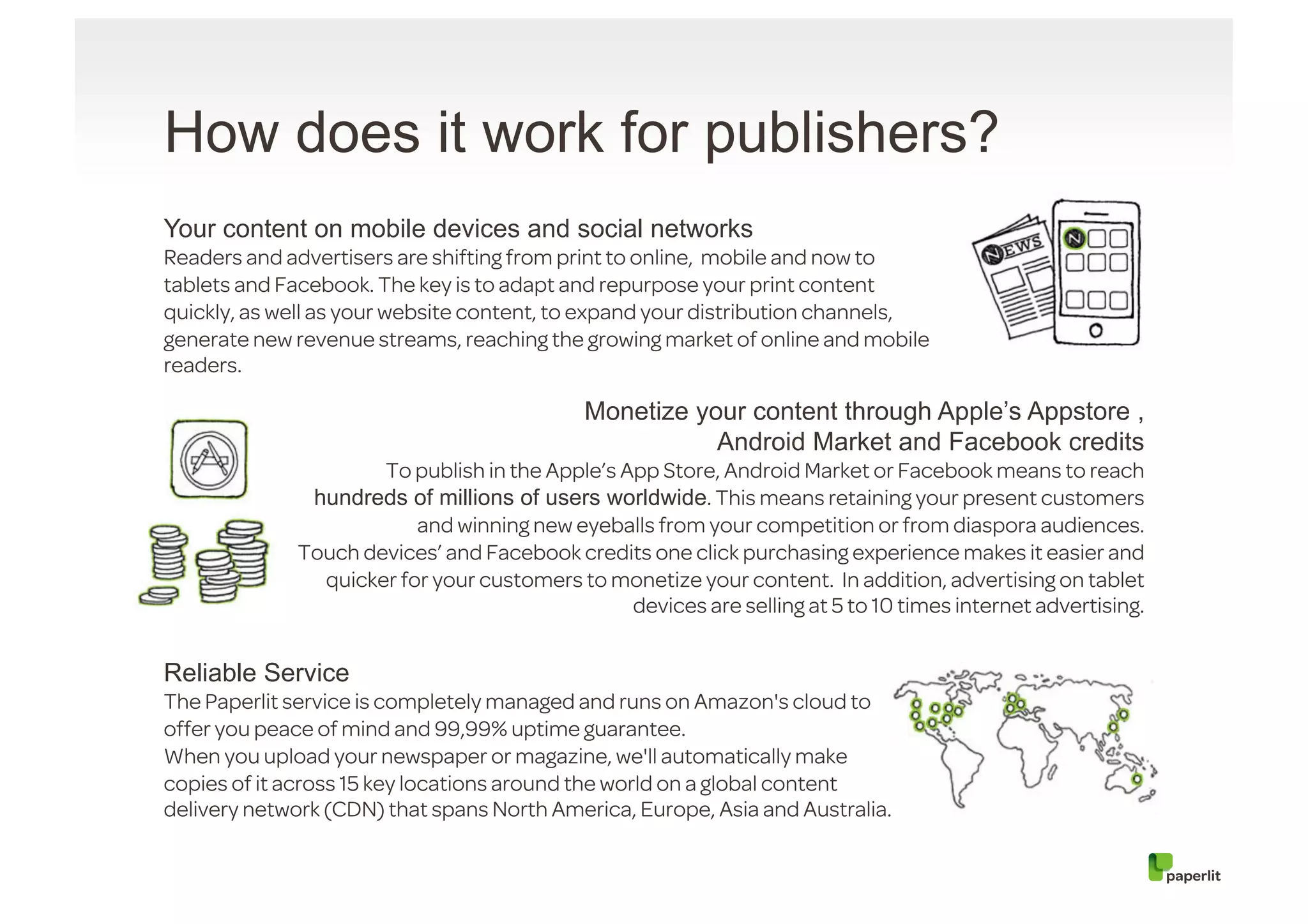 How does it work for publishers?
Your content on mobile devices and social networks
Readers and advertisers are shifting from print to online, mobile and now to
tablets and Facebook. The key is to adapt and repurpose your print content
quickly, as well as your website content, to expand your distribution channels,
generate new revenue streams, reaching the growing market of online and mobile
readers.

                                            Monetize your content through Apple’s Appstore ,
                                                       Android Market and Facebook credits
                     To publish in the Apple’s App Store, Android Market or Facebook means to reach
              hundreds of millions of users worldwide. This means retaining your present customers
                         and winning new eyeballs from your competition or from diaspora audiences.
             Touch devices’ and Facebook credits one click purchasing experience makes it easier and
               quicker for your customers to monetize your content. In addition, advertising on tablet
                                                devices are selling at 5 to 10 times internet advertising.


Reliable Service
The Paperlit service is completely managed and runs on Amazon's cloud to
offer you peace of mind and 99,99% uptime guarantee.
When you upload your newspaper or magazine, we'll automatically make
copies of it across 15 key locations around the world on a global content
delivery network (CDN) that spans North America, Europe, Asia and Australia.
 