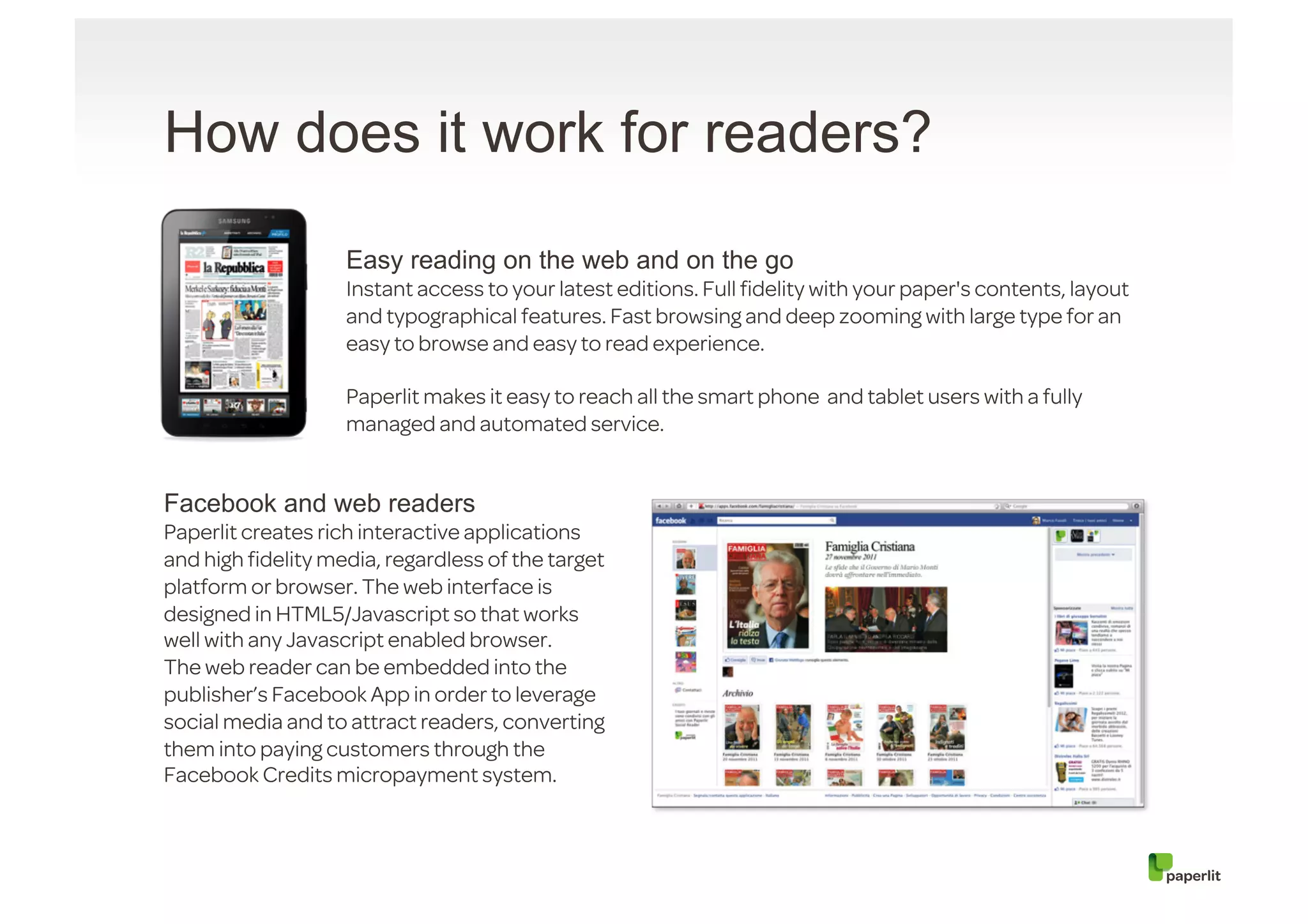 How does it work for readers?

                   Easy reading on the web and on the go
                   Instant access to your latest editions. Full ﬁdelity with your paper's contents, layout
                   and typographical features. Fast browsing and deep zooming with large type for an
                   easy to browse and easy to read experience.

                   Paperlit makes it easy to reach all the smart phone and tablet users with a fully
                   managed and automated service.


Facebook and web readers
Paperlit creates rich interactive applications
and high ﬁdelity media, regardless of the target
platform or browser. The web interface is
designed in HTML5/Javascript so that works
well with any Javascript enabled browser.
The web reader can be embedded into the
publisher’s Facebook App in order to leverage
social media and to attract readers, converting
them into paying customers through the
Facebook Credits micropayment system.
 