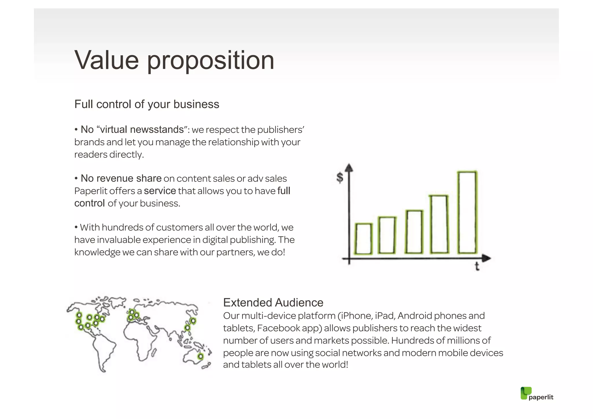 Value proposition
Full control of your business

• No “virtual newsstands”: we respect the publishers’
brands and let you manage the relationship with your
readers directly.

• No revenue share on content sales or adv sales
Paperlit offers a service that allows you to have full
control of your business.

• With hundreds of customers all over the world, we
have invaluable experience in digital publishing. The
knowledge we can share with our partners, we do!




                                     Extended Audience
                                     Our multi-device platform (iPhone, iPad, Android phones and
                                     tablets, Facebook app) allows publishers to reach the widest
                                     number of users and markets possible. Hundreds of millions of
                                     people are now using social networks and modern mobile devices
                                     and tablets all over the world!
 