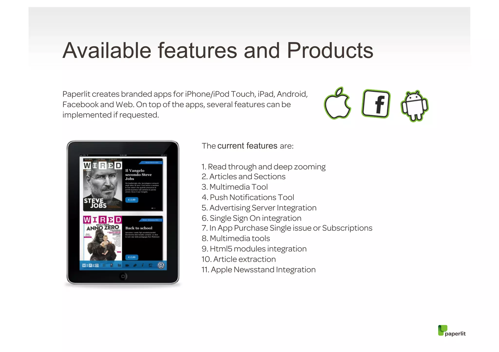 Available features and Products
Paperlit creates branded apps for iPhone/iPod Touch, iPad, Android,
Facebook and Web. On top of the apps, several features can be
implemented if requested.


                                      The current features are:

                                      1. Read through and deep zooming
                                      2. Articles and Sections
                                      3. Multimedia Tool
                                      4. Push Notiﬁcations Tool
                                      5. Advertising Server Integration
                                      6. Single Sign On integration
                                      7. In App Purchase Single issue or Subscriptions
                                      8. Multimedia tools
                                      9. Html5 modules integration
                                      10. Article extraction
                                      11. Apple Newsstand Integration
 