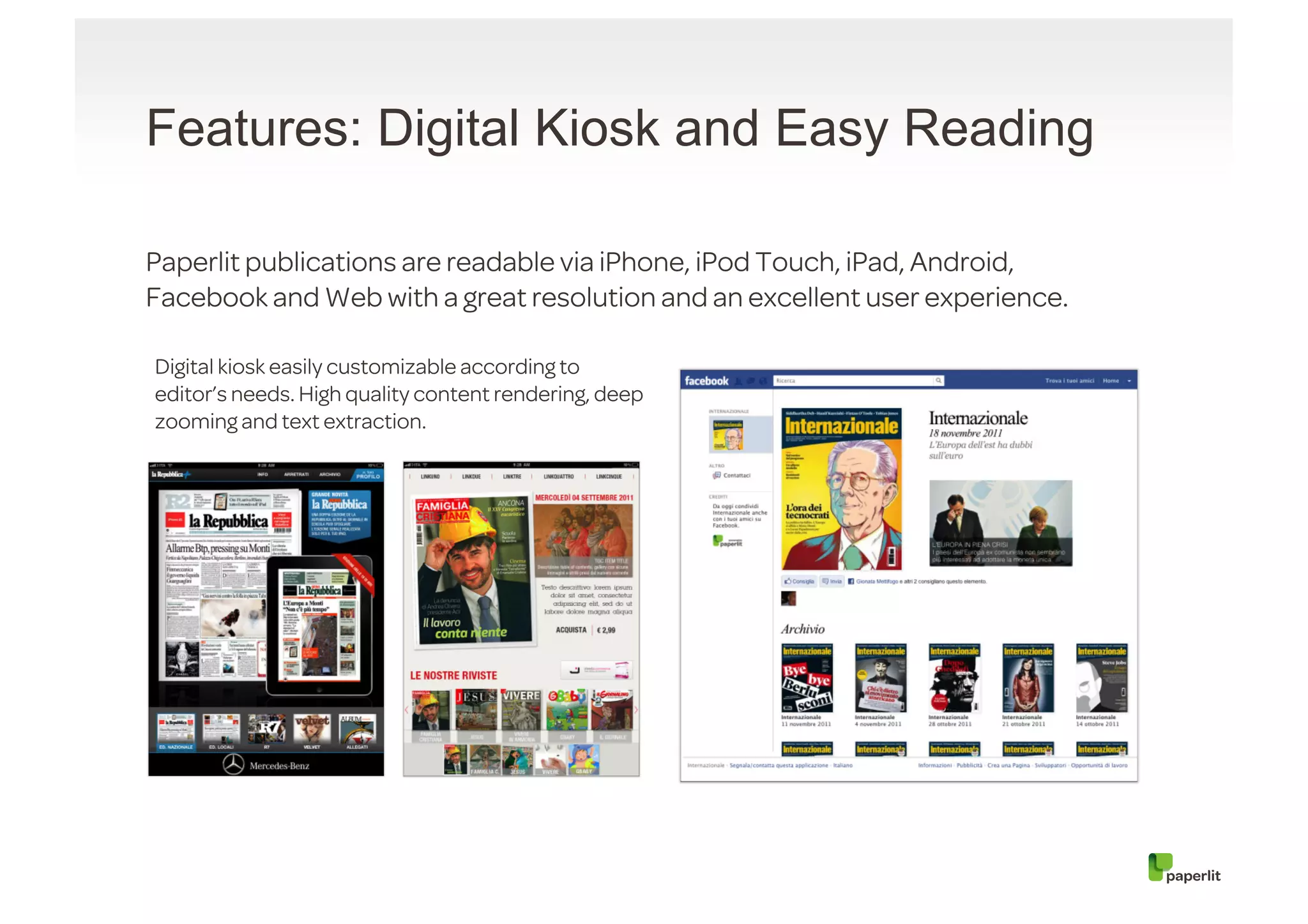 Features: Digital Kiosk and Easy Reading

Paperlit publications are readable via iPhone, iPod Touch, iPad, Android,
Facebook and Web with a great resolution and an excellent user experience.

Digital kiosk easily customizable according to
editor’s needs. High quality content rendering, deep
zooming and text extraction.
 