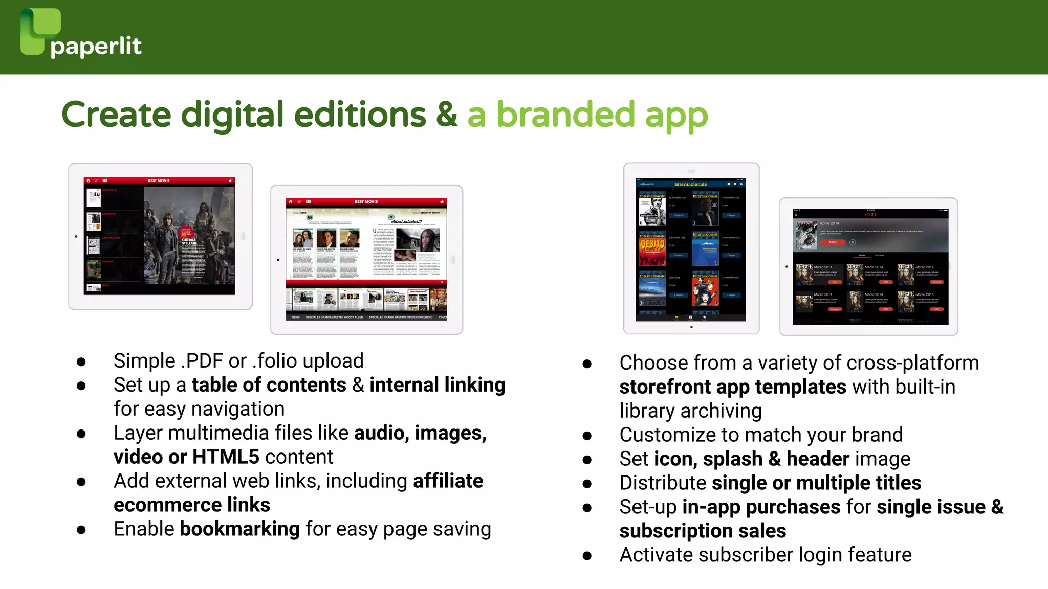 Create digital editions & a branded app
● Simple .PDF or .folio upload
● Set up a table of contents & internal linking
for easy navigation
● Layer multimedia files like audio, images,
video or HTML5 content
● Add external web links, including affiliate
ecommerce links
● Enable bookmarking for easy page saving
● Choose from a variety of cross-platform
storefront app templates with built-in
library archiving
● Customize to match your brand
● Set icon, splash & header image
● Distribute single or multiple titles
● Set-up in-app purchases for single issue &
subscription sales
● Activate subscriber login feature
 