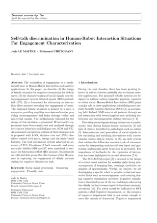 Noname manuscript No.
(will be inserted by the editor)




Self-talk discrimination in Human-Robot Interaction Situations
For Engagement Characterization
Jade LE MAITRE · Mohamed CHETOUANI




Received: date / Accepted: date


Abstract The estimation of engagement is a funda-            1 Introduction
mental issue in Human-Robot Interaction and assistive
applications. In this paper, we describe (1) the design      During the past decades, there has been growing in-
of triadic situation for cognitive stimulation for elderly   terest in service robotics partially due to human assis-
users; (2) the characterization of social signals describ-   tive applications. The proposed robotic systems are de-
ing engagement: system directed speech (SDS) and self-       signed to address various supports: physical, cognitive
talk (ST); (3) a framework for estimating an interac-        or either social. Human-Robot Interaction (HRI) plays
tion eﬀort measure revealing the engagement of users.        a major role in these applications, identifying more pre-
The proposed triadic situation is formed by a user, a        cisely Socially Assistive Robotics (SAR) [1] as a promis-
computer providing cognitive exercises and a robot pro-      ing ﬁeld. Indeed, SAR aims to aid patients through so-
viding encouragements and helps through verbal and           cial interaction with several applications, including mo-
non-verbal signals. The methodology followed for the         tivations and encouragements during exercises [1–3].
design of this situation is presented. Wizard-of-Oz ex-          Providing social signals during interaction is contin-
periments have been carried out and analyzed through         uously done during human-human interaction [4] and
eye-contact behaviors and dialogue acts (SDS and ST).        lack of them is identiﬁed in pathologies such as autism
An automatic recognition systems of these dialogue acts      [5]. Interpretation and generation of social signals al-
is proposed with k-NN, decision tree and SVM clas-           low sustaining and enriching interactions with conver-
siﬁers trained with pitch, energy and rhythmic based         sational agents and/or robots. In [6], an early system
features. The best recognition system achieved an ac-        that realizes the full-action reaction cycle of communi-
curacy of 71%. Durations of both manually and auto-          cation by interpreting multimodal user input and gen-
matically labelled SDS and ST were combined to esti-         erating multimodal agent behaviors is presented. The
mate the Interaction Eﬀort (IE) measure. Experiments         importance of feedbacks for the regulation of interac-
on collected data prove the eﬀectiveness of the IE mea-      tion has been highlighted in several situations [7,8].
sure in capturing the engagement of elderly patients             The ROBADOM project [9] is devoted to the design
during the cognitive stimulation task.                       of a robot-based solution for assistive daily living aids:
                                                             management of shopping lists, meetings, medicines, re-
Keywords Social signal processing · Measuring                minders of appointments. Within the project, we are
engagement · Prosodic cues                                   developping a speciﬁc robot to provide verbal and non-
                                                             verbal helps such as encouragement and coaching dur-
Jade Le Maitre                                               ing cognitive stimulation exercises. Cognitive stimula-
ISIR UMR 7222
Universit´ Pierre et Marie Curie
         e
                                                             tion is identiﬁed as one of the methodologies alleviating
E-mail: lemaitre@isir.upmc.fr                                the elderly decline in some cognitive functions (memory,
Mohamed Chetouani
                                                             attention) [10]. The robot would be dedicated to MCI
ISIR UMR 7222                                                patients (Mild Cognitive Impairment, i.e. the presence
Universit´ Pierre et Marie Curie
         e                                                   of cognitive impairment that is not severe enough to
E-mail: mohamed.chetouani@upmc.fr                            meet the criteria of dementia). Cognitive impairment
 