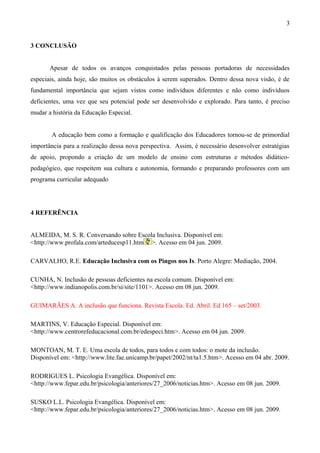 3


3 CONCLUSÃO


       Apesar de todos os avanços conquistados pelas pessoas portadoras de necessidades
especiais, ainda hoje, são muitos os obstáculos à serem superados. Dentro dessa nova visão, é de
fundamental importância que sejam vistos como indivíduos diferentes e não como indivíduos
deficientes, uma vez que seu potencial pode ser desenvolvido e explorado. Para tanto, é preciso
mudar a história da Educação Especial.


       A educação bem como a formação e qualificação dos Educadores tornou-se de primordial
importância para a realização dessa nova perspectiva. Assim, é necessário desenvolver estratégias
de apoio, propondo a criação de um modelo de ensino com estruturas e métodos didático-
pedagógico, que respeitem sua cultura e autonomia, formando e preparando professores com um
programa curricular adequado




4 REFERÊNCIA


ALMEIDA, M. S. R. Conversando sobre Escola Inclusiva. Disponível em:
<http://www.profala.com/arteducesp11.htm >. Acesso em 04 jun. 2009.

CARVALHO, R.E. Educação Inclusiva com os Pingos nos Is. Porto Alegre: Mediação, 2004.

CUNHA, N. Inclusão de pessoas deficientes na escola comum. Disponível em:
<http://www.indianopolis.com.br/si/site/1101>. Acesso em 08 jun. 2009.

GUIMARÃES A. A inclusão que funciona. Revista Escola. Ed. Abril. Ed 165 – set/2003.

MARTINS, V. Educação Especial. Disponível em:
<http://www.centrorefeducacional.com.br/edespeci.htm>. Acesso em 04 jun. 2009.

MONTOAN, M. T. E. Uma escola de todos, para todos e com todos: o mote da inclusão.
Disponível em: <http://www.lite.fae.unicamp.br/papet/2002/nt/ta1.5.htm>. Acesso em 04 abr. 2009.

RODRIGUES L. Psicologia Evangélica. Disponível em:
<http://www.fepar.edu.br/psicologia/anteriores/27_2006/noticias.htm>. Acesso em 08 jun. 2009.

SUSKO L.L. Psicologia Evangélica. Disponível em:
<http://www.fepar.edu.br/psicologia/anteriores/27_2006/noticias.htm>. Acesso em 08 jun. 2009.
 