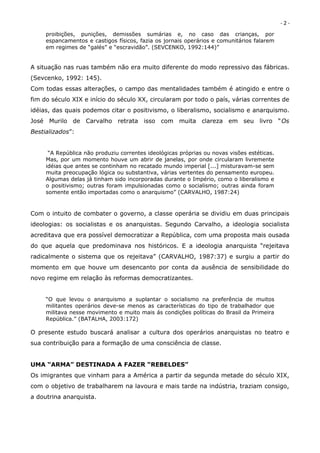 -2-
     proibições, punições, demissões sumárias e, no caso das crianças, por
     espancamentos e castigos físicos, fazia os jornais operários e comunitários falarem
     em regimes de “galés” e “escravidão”. (SEVCENKO, 1992:144)”


A situação nas ruas também não era muito diferente do modo repressivo das fábricas.
(Sevcenko, 1992: 145).
Com todas essas alterações, o campo das mentalidades também é atingido e entre o
fim do século XIX e início do século XX, circularam por todo o país, várias correntes de
idéias, das quais podemos citar o positivismo, o liberalismo, socialismo e anarquismo.
José Murilo de Carvalho retrata isso com muita clareza em seu livro “Os
Bestializados”:


      “A República não produziu correntes ideológicas próprias ou novas visões estéticas.
     Mas, por um momento houve um abrir de janelas, por onde circularam livremente
     idéias que antes se continham no recatado mundo imperial [...] misturavam-se sem
     muita preocupação lógica ou substantiva, várias vertentes do pensamento europeu.
     Algumas delas já tinham sido incorporadas durante o Império, como o liberalismo e
     o positivismo; outras foram impulsionadas como o socialismo; outras ainda foram
     somente então importadas como o anarquismo” (CARVALHO, 1987:24)



Com o intuito de combater o governo, a classe operária se dividiu em duas principais
ideologias: os socialistas e os anarquistas. Segundo Carvalho, a ideologia socialista
acreditava que era possível democratizar a República, com uma proposta mais ousada
do que aquela que predominava nos históricos. E a ideologia anarquista “rejeitava
radicalmente o sistema que os rejeitava” (CARVALHO, 1987:37) e surgiu a partir do
momento em que houve um desencanto por conta da ausência de sensibilidade do
novo regime em relação às reformas democratizantes.


     “O que levou o anarquismo a suplantar o socialismo na preferência de muitos
     militantes operários deve-se menos as características do tipo de trabalhador que
     militava nesse movimento e muito mais ás condições políticas do Brasil da Primeira
     República.” (BATALHA, 2003:172)

O presente estudo buscará analisar a cultura dos operários anarquistas no teatro e
sua contribuição para a formação de uma consciência de classe.


UMA “ARMA” DESTINADA A FAZER “REBELDES”
Os imigrantes que vinham para a América a partir da segunda metade do século XIX,
com o objetivo de trabalharem na lavoura e mais tarde na indústria, traziam consigo,
a doutrina anarquista.
 