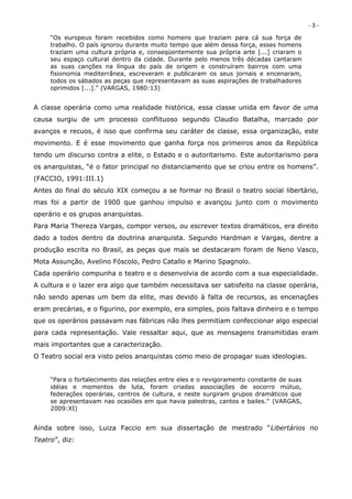 -3-
     “Os europeus foram recebidos como homens que traziam para cá sua força de
     trabalho. O país ignorou durante muito tempo que além dessa força, esses homens
     traziam uma cultura própria e, conseqüentemente sua própria arte [...] criaram o
     seu espaço cultural dentro da cidade. Durante pelo menos três décadas cantaram
     as suas canções na língua do país de origem e construíram bairros com uma
     fisionomia mediterrânea, escreveram e publicaram os seus jornais e encenaram,
     todos os sábados as peças que representavam as suas aspirações de trabalhadores
     oprimidos [...].” (VARGAS, 1980:13)


A classe operária como uma realidade histórica, essa classe unida em favor de uma
causa surgiu de um processo conflituoso segundo Claudio Batalha, marcado por
avanços e recuos, é isso que confirma seu caráter de classe, essa organização, este
movimento. E é esse movimento que ganha força nos primeiros anos da República
tendo um discurso contra a elite, o Estado e o autoritarismo. Este autoritarismo para
os anarquistas, “é o fator principal no distanciamento que se criou entre os homens”.
(FACCIO, 1991:III.1)
Antes do final do século XIX começou a se formar no Brasil o teatro social libertário,
mas foi a partir de 1900 que ganhou impulso e avançou junto com o movimento
operário e os grupos anarquistas.
Para Maria Thereza Vargas, compor versos, ou escrever textos dramáticos, era direito
dado a todos dentro da doutrina anarquista. Segundo Hardman e Vargas, dentre a
produção escrita no Brasil, as peças que mais se destacaram foram de Neno Vasco,
Mota Assunção, Avelino Fóscolo, Pedro Catallo e Marino Spagnolo.
Cada operário compunha o teatro e o desenvolvia de acordo com a sua especialidade.
A cultura e o lazer era algo que também necessitava ser satisfeito na classe operária,
não sendo apenas um bem da elite, mas devido à falta de recursos, as encenações
eram precárias, e o figurino, por exemplo, era simples, pois faltava dinheiro e o tempo
que os operários passavam nas fábricas não lhes permitiam confeccionar algo especial
para cada representação. Vale ressaltar aqui, que as mensagens transmitidas eram
mais importantes que a caracterização.
O Teatro social era visto pelos anarquistas como meio de propagar suas ideologias.


     “Para o fortalecimento das relações entre eles e o revigoramento constante de suas
     idéias e momentos de luta, foram criadas associações de socorro mútuo,
     federações operárias, centros de cultura, e neste surgiram grupos dramáticos que
     se apresentavam nas ocasiões em que havia palestras, cantos e bailes.” (VARGAS,
     2009:XI)


Ainda sobre isso, Luiza Faccio em sua dissertação de mestrado “Libertários no
Teatro”, diz:
 