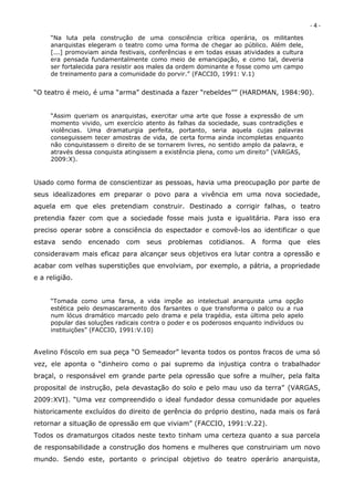 -4-
     “Na luta pela construção de uma consciência crítica operária, os militantes
     anarquistas elegeram o teatro como uma forma de chegar ao público. Além dele,
     [...] promoviam ainda festivais, conferências e em todas essas atividades a cultura
     era pensada fundamentalmente como meio de emancipação, e como tal, deveria
     ser fortalecida para resistir aos males da ordem dominante e fosse como um campo
     de treinamento para a comunidade do porvir.” (FACCIO, 1991: V.1)


“O teatro é meio, é uma “arma” destinada a fazer “rebeldes”” (HARDMAN, 1984:90).


     “Assim queriam os anarquistas, exercitar uma arte que fosse a expressão de um
     momento vivido, um exercício atento ás falhas da sociedade, suas contradições e
     violências. Uma dramaturgia perfeita, portanto, seria aquela cujas palavras
     conseguissem tecer amostras de vida, de certa forma ainda incompletas enquanto
     não conquistassem o direito de se tornarem livres, no sentido amplo da palavra, e
     através dessa conquista atingissem a existência plena, como um direito” (VARGAS,
     2009:X).


Usado como forma de conscientizar as pessoas, havia uma preocupação por parte de
seus idealizadores em preparar o povo para a vivência em uma nova sociedade,
aquela em que eles pretendiam construir. Destinado a corrigir falhas, o teatro
pretendia fazer com que a sociedade fosse mais justa e igualitária. Para isso era
preciso operar sobre a consciência do espectador e comovê-los ao identificar o que
estava   sendo   encenado    com    seus   problemas     cotidianos.   A   forma   que     eles
consideravam mais eficaz para alcançar seus objetivos era lutar contra a opressão e
acabar com velhas superstições que envolviam, por exemplo, a pátria, a propriedade
e a religião.


     “Tomada como uma farsa, a vida impõe ao intelectual anarquista uma opção
     estética pelo desmascaramento dos farsantes o que transforma o palco ou a rua
     num lócus dramático marcado pelo drama e pela tragédia, esta última pelo apelo
     popular das soluções radicais contra o poder e os poderosos enquanto indivíduos ou
     instituições” (FACCIO, 1991:V.10)


Avelino Fóscolo em sua peça “O Semeador” levanta todos os pontos fracos de uma só
vez, ele aponta o “dinheiro como o pai supremo da injustiça contra o trabalhador
braçal, o responsável em grande parte pela opressão que sofre a mulher, pela falta
proposital de instrução, pela devastação do solo e pelo mau uso da terra” (VARGAS,
2009:XVI). “Uma vez compreendido o ideal fundador dessa comunidade por aqueles
historicamente excluídos do direito de gerência do próprio destino, nada mais os fará
retornar a situação de opressão em que viviam” (FACCIO, 1991:V.22).
Todos os dramaturgos citados neste texto tinham uma certeza quanto a sua parcela
de responsabilidade a construção dos homens e mulheres que construiriam um novo
mundo. Sendo este, portanto o principal objetivo do teatro operário anarquista,
 