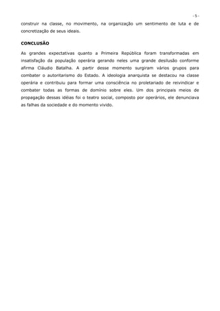 -5-
construir na classe, no movimento, na organização um sentimento de luta e de
concretização de seus ideais.


CONCLUSÃO

As grandes expectativas quanto a Primeira República foram transformadas em
insatisfação da população operária gerando neles uma grande desilusão conforme
afirma Cláudio Batalha. A partir desse momento surgiram vários grupos para
combater o autoritarismo do Estado. A ideologia anarquista se destacou na classe
operária e contribuiu para formar uma consciência no proletariado de reivindicar e
combater todas as formas de domínio sobre eles. Um dos principais meios de
propagação dessas idéias foi o teatro social, composto por operários, ele denunciava
as falhas da sociedade e do momento vivido.
 