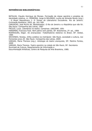 -6-
REFERÊNCIAS BIBLIOGRÁFICAS:


BATALHA, Claudio Henrique de Moraes. Formação da classe operária e projetos de
identidade coletiva, in: FERREIRA, Jorge & DELGADO, Lucilia de Almeida Neves (org.)
- O Brasil Republicano I: O Tempo do Liberalismo Excludente. Rio de Janeiro:
Civilização Brasileira, 2003, pp. 161-189.
CARVALHO, José Murilo de. Bestializados: O Rio de Janeiro e a República que não foi.
São Paulo: Companhia das Letras, 1987
FACCIO, Luiza. Libertários no teatro. Campinas: UNICAMP, 1991
HARDMAN, Francisco Foot. Nem pátria nem patrão, SP: Brasiliense, 2ª. ed., 1984
RODRIGUES, Edgar. Os anarquistas: Trabalhadores italianos no Brasil, SP: Global,
1984
SEVCENKO, Nicolau. Orfeu extático na metrópole: São Paulo, sociedade e cultura, nos
frementes anos 20. São Paulo: Companhia das Letras, 2009.
VARGAS, Maria Thereza (org.). Antologia do teatro anarquista, SP: Martins Fontes,
2009
VARGAS, Maria Thereza. Teatro operário na cidade de São Paulo, SP: Secretaria
Municipal de Cultura, Departamento de Informação e
Documentação Artísticas, Centro de Pesquisa de Arte Brasileira, 1980.
 