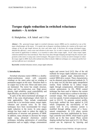 Torque ripple reduction in switched reluctance
motors – A review
G. Shahgholian, A.R. Sahafi and J. Faiz
Abstract – The generated torque ripple in switched reluctance motors (SRM) can be considered as one of the
major disadvantages of the motor. It is mainly due to frequent switching of phases for rotation of the motor and
changes of the air gap length between the rotor and stator teeth. It decreases the average developed torque,
diminish the efficiency, causes noise and vibration in the motor. So, in order to improve the performance of SRM
and extend its applications in industry, it is essential to reduce these torque ripple. So far, many torque ripple
reduction methods have been introduced. These have been done through changing and improving the structure and
geometry of the motor or using some control strategies. This paper reviews a variety of control strategies to reduce
the torque ripple in SRM. Each of the methods described in details. Different techniques are compared and the best
and most efficient one is introduced.
Keywords: switched reluctance motors, torque ripple reduction
1. Introduction
Switched ‎
‎
reluctance ‎
motor (SRM) ‎
is a doubly-
salient synchronous motor with concentric
windings on the stator poles and no winding or
permanent magnet on the rotor. Therefore there is
no copper loss in the rotor. Rotor and stator cores
are laminated. The motor has simple structure,
robust and low construction cost. High power
density, high reliability, good controllability and
high efficiency are merits of SRM [1-3].
In spite of the above-mentioned advantages of
SRM, it has some disadvantages which limit its
wide applicability. They include complicated
control due to its non-linear nature, torque ripple,
vibration and acoustic noise. So far many
techniques have been recommended for torque
ripple reduction in the motor. In some papers
attempt has been made to reduce the ripple by
modification of structure and geometry of SRM.
In addition, many attempts to decrease the torque
ripple using advanced electronics control
techniques including optimization of controlling
parameters such as supply voltage, commutation
angles and current level [4,5]. One of the old
methods for torque ripple reduction uses torque/
current/rotor angular angle characteristics to
control SRM drive system. These characteristics
can be obtained using theoretical methods [6, 7]
or by static test [8] and then apply interpolation
routine. Some methods try to reduce torque
ripple through compensation, deformation and
current optimization. In [9], PWM control
technique has been used to improve the current
in which the current traces a contour to develop a
constant torque. This technique is appropriate
over low speeds. Current compensation has been
used in [10-12]. To generate current profile,
Fuzzy-logic method has been applied in [10]
which compensate the non-linearity of the
system well. In [11], reference current is
modified through adding output of a fuzzy-
natural compensator. In [12], phase current
compensation has been implemented by fuzzy-
logic controller and ANFIS, which leads to good
results up to the base speed. Phase current
shaping method has been used in [13, 14]. Phase
current can be improved by injecting and
ELECTROMOTION 22 (2015) 35-56 35
© 2015 – Mediamira Science Publisher. All rights reserved.
 