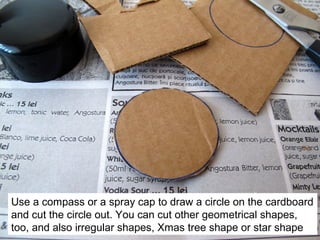 Use a compass or a spray cap to draw a circle on the cardboard
and cut the circle out. You can cut other geometrical shapes,
too, and also irregular shapes, Xmas tree shape or star shape
 