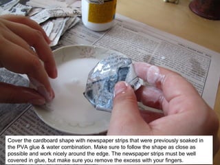 Cover the cardboard shape with newspaper strips that were previously soaked in
the PVA glue & water combination. Make sure to follow the shape as close as
possible and work nicely around the edge. The newspaper strips must be well
covered in glue, but make sure you remove the excess with your fingers.
 