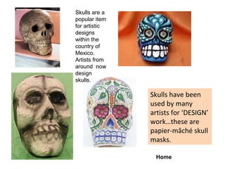 Skulls are a
popular item
for artistic
designs
within the
country of
Mexico.
Artists from
around now
design
skulls.

Skulls have been
used by many
artists for ‘DESIGN’
work…these are
papier-mâché skull
masks.
Home

 