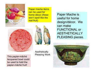 Paper mache items
can be used for
home décor (these
won’t spoil like the
real fruit)

This papier-mâché
lacquered bowl could
be used to hold the
papier-mâché fruit!

Aesthetically
Pleasing Work

Paper Mache is
useful for home
design/décor. We
can make
FUNCTIONAL or
AESTHETICALLY
PLEASING pieces.

 
