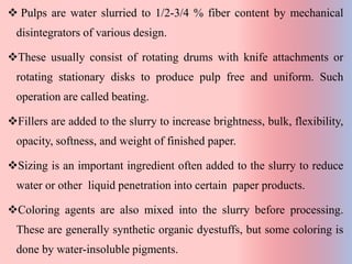  Pulps are water slurried to 1/2-3/4 % fiber content by mechanical
disintegrators of various design.
These usually consist of rotating drums with knife attachments or
rotating stationary disks to produce pulp free and uniform. Such
operation are called beating.
Fillers are added to the slurry to increase brightness, bulk, flexibility,
opacity, softness, and weight of finished paper.
Sizing is an important ingredient often added to the slurry to reduce
water or other liquid penetration into certain paper products.
Coloring agents are also mixed into the slurry before processing.
These are generally synthetic organic dyestuffs, but some coloring is
done by water-insoluble pigments.
 
