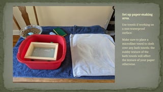 Use towels if working on
a non-waterproof
surface.
Make sure to place a
microfiber towel to cloth
over any bath towels; the
nubby texture of the
bath towels will affect
the texture of your paper
otherwise.
Set up paper-making
area.
 