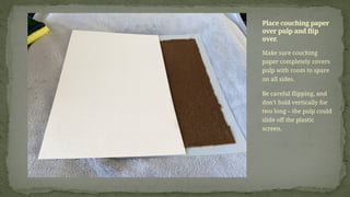 Make sure couching
paper completely covers
pulp with room to spare
on all sides.
Be careful flipping, and
don’t hold vertically for
two long – the pulp could
slide off the plastic
screen.
Place couching paper
over pulp and flip
over.
 