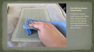 Continue to remove
water using a microfiber
cloth. Squeeze excess
water out the sides by
pressing firmly down
and rubbing cloth across
plastic screen.
Use cloth to remove
excess water.
 
