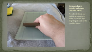 Press firmly down and
pull bar across plastic
sheet. This action will
help the pulp stick to the
couching paper.
Use press bar to
transfer pulp onto
couching paper.
 