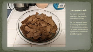 Use warm water and
make sure the paper is
completely covered.
You can leave the paper
to soak anywhere from
30 minutes to overnight.
The longer you leave the
paper to soak, the easier
it will be to pulp.
Leave paper to soak.
 