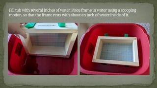 Fill tub with several inches of water. Place frame in water using a scooping
motion, so that the frame rests with about an inch of water inside of it.
 