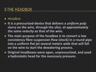 3.THE HEADBOX
 Headbox
 It is a pressurized device that delivers a uniform pulp
slurry on the wire, through the slice, at approximately
the same velocity as that of the wire.
 The main purpose of the headbox is to convert a low
consistency fibre suspension flow (stock) in a round pipe
into a uniform flat jet several meters wide that will fall
on the wire to start the dewatering process.
 Original headboxes were open, unpressurized, and used
a hydrostatic head for the necessary pressure.
 