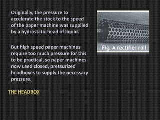 THE HEADBOX
Originally, the pressure to
accelerate the stock to the speed
of the paper machine was supplied
by a hydrostatic head of liquid.
But high speed paper machines
require too much pressure for this
to be practical, so paper machines
now used closed, pressurized
headboxes to supply the necessary
pressure.
 