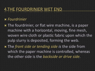 4.THE FOURDRINIER WET END
 Fourdrinier
 The fourdrinier, or flat wire machine, is a paper
machine with a horizontal, moving, fine mesh,
woven wire cloth or plastic fabric upon which the
pulp slurry is deposited, forming the web.
 The front side or tending side is the side from
which the paper machine is controlled, whereas
the other side is the backside or drive side.
 