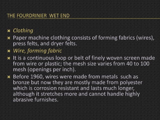 THE FOURDRINIER WET END
 Clothing
 Paper machine clothing consists of forming fabrics (wires),
press felts, and dryer felts.
 Wire, forming fabric
 It is a continuous loop or belt of finely woven screen made
from wire or plastic; the mesh size varies from 40 to 100
mesh (openings per inch).
 Before 1960, wires were made from metals such as
bronze but now they are mostly made from polyester
which is corrosion resistant and lasts much longer,
although it stretches more and cannot handle highly
abrasive furnishes.
 