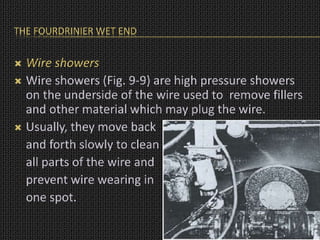 THE FOURDRINIER WET END
 Wire showers
 Wire showers (Fig. 9-9) are high pressure showers
on the underside of the wire used to remove fillers
and other material which may plug the wire.
 Usually, they move back
and forth slowly to clean
all parts of the wire and
prevent wire wearing in
one spot.
 
